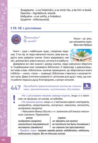 Ș
ă
ţ
190
Книга – одне з найбільших чудес, створеною люди-
ною. З тих пір, як люди навчилися писати, свою всю му-
дрість вони довірили книгам. Книги відкривають нам
світ, допомагають уявити минуле, заглянути в майбутнє.
Довіряючи всі свої знання і досвід книгам, люди навчилися зберігати
їх. Скарбницями книг називають бібліотеки. У перекладі з давньогрець-
кої мови слово «бібліотека» означає приміщення, де зберігаються книги
(«бібліо» – книга, «тека» – сховище). Бібліотеки з'явилися з незапам’ят-
них часів. Давні єгиптяни називали їх «аптеками для душі» тому, що кни-
ги робили людську душу благородною, а розум сильним.
Пригадайте правила вживання частки не з іменни-
ками, прикметниками, числівниками, дієсловами.
Знеду́жати – a se îmbolnăvi, a se simți rău, a da într-o boală.
Прига́та – îngrăditură, stavilă.
Набуха́ти – a se umfla, a îmboboci.
Суцві́ття – inflorescență.
§ 59. НЕ з дієсловами
Прочитайте!
Це цікаво!
Книги – це ріки,
що напоюють моря.
Ярослав Мудрий
447
• Не з дієсловами пишемо завжди окремо, якщо не є част-
кою: не прийшов, не сказав, не відвідав.
• Не пишемо разом, якщо не є частиною кореня: нехтувати,
ненавидіти, непритомніти, незчутися, неволити, непокоїти,
нездужати (хворіти)
• Написання деяких дієслів з не залежить від їхнього лексич-
ного значення. Порівняйте:
	 разом				 окремо
нездужати (хворіти)		 не здужати (не могти)
непокоїтися (хвилюватися)	 не покоїтися (не бути похованим )
неславити (ганьбити)	 не славити (не прославляти)
• Префікс недо- пишемо завжди разом: недобачати, недочути,
недописати (порівн. Він не дописав листа).
Право для безоплатного розміщення підручника в мережі Інтернет має
Міністерство освіти і науки України http://mon.gov.ua/ та Інститут модернізації змісту освіти https://imzo.gov.ua
 