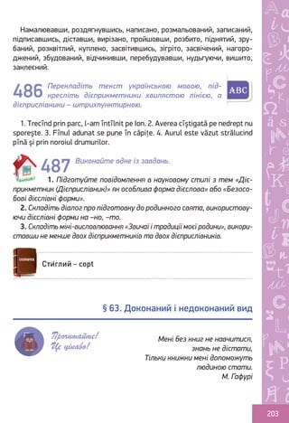Ș
ă
ţ
203
Намалювавши, роздягнувшись, написано, розмальований, записаний,
підписавшись, діставши, вирізано, пройшовши, розбито, піднятий, зру-
баний, розквітлий, куплено, засвітившись, зігріто, засвічений, нагоро-
джений, збудований, відчинивши, перебудувавши, нудьгуючи, вишито,
заклеєний.
Перекладіть текст українською мовою, під-
кресліть дієприкметники хвилястою лінією, а
дієприслівники – штрихпунктирною.
1. Trecînd prin parc, l-am întîlnit pe Ion. 2. Averea cîștigată pe nedrept nu
sporește. 3. Fînul adunat se pune în căpițe. 4. Aurul este văzut strălucind
pînă și prin noroiul drumurilor.
Виконайте одне із завдань.
1. Підготуйте повідомлення в науковому стилі з тем «Діє-
прикметник (Дієприслівник)» як особлива форма дієслова» або «Безосо-
бові дієслівні форми».
2. Складіть діалог про підготовку до родинного свята, використову-
ючи дієслівні форми на –но, –то.
3. Складіть міні-висловлювання «Звичаї і традиції моєї родини», викори-
ставши не менше двох дієприкметників та двох дієприслівників.
486
487
Сти́глий – copt
§ 63. Доконаний і недоконаний вид
Прочитайте!
Це цікаво!
Мені без книг не навчитися,
знань не дістати,
Тільки книжки мені допоможуть
людиною стати.
М. Гафурі
Право для безоплатного розміщення підручника в мережі Інтернет має
Міністерство освіти і науки України http://mon.gov.ua/ та Інститут модернізації змісту освіти https://imzo.gov.ua
 