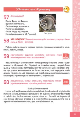 Ș
ă
ţ
21
Хто швидше?
Пішов Федір до Федота,
Щоб побачити єнота.
Єнот фиркнув, налякався,
У куточок заховався.
Пішов Федір від Федота,
Не побачивши єнота (В. Гринько).
ХТО ШВИДШЕ? Випишіть слова у дві колонки: у першу – імен-
ники, у другу – дієслова.
Робити, робота; ходити, ходіння; просити, прохання; ненавидіти, нена-
висть; любити, любов.
Прочитайте виразно. Знайдіть іменники. Яким
членом речення вони виступають?
Весь світ віддає шану великим володарям українського слова – Шев-
ченкові та Франкові, Лесі Українці та Коцюбинському, Нечуєві-Леви-
цькому та Сковороді, Котляревському та багатьом іншим майстрам сло-
ва, що довели милозвучність та багатство мови, щоб передати прий-
дешнім поколінням цей дорогоцінний скарб, гідну покоління спадщину,
котру треба примножувати та оберігати (З підручника).
Користуючись онлайн-словником, перекладіть текст
українською мовою, поясніть розділові знаки.
Studiați limba maternă
Limba se învață nu numai din manualele de limbă maternă, ci și din alte
manuale școlare, din lectura particulară, din audierea emisiunilor televizate
și radiofonice, din frecventarea spectacolelor etc. Deosebit de importantă
este lectura literaturii artistice și a celei științifico-populare, notînd într-o
agendă cuvîntele necunoscute, apoi precizînd sensul lor.
Хвилинка для відпочинку
57
Єнот, фото
58
59
60
Право для безоплатного розміщення підручника в мережі Інтернет має
Міністерство освіти і науки України http://mon.gov.ua/ та Інститут модернізації змісту освіти https://imzo.gov.ua
 