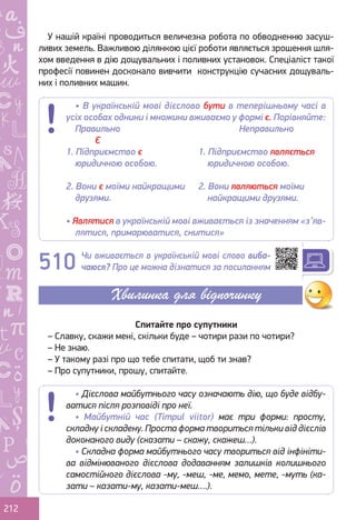Ș
ă
ţ
212
У нашій країні проводиться величезна робота по обводненню засуш-
ливих земель. Важливою ділянкою цієї роботи являється зрошення шля-
хом введення в дію дощувальних і поливних установок. Спеціаліст такої
професії повинен досконало вивчити конструкцію сучасних дощуваль-
них і поливних машин.
Чи вживається в українській мові слово виба-
чаюся? Про це можна дізнатися за посиланням
Спитайте про супутники
– Славку, скажи мені, скільки буде – чотири рази по чотири?
– Не знаю.
– У такому разі про що тебе спитати, щоб ти знав?
– Про супутники, прошу, спитайте.
• В українській мові дієслово бути в теперішньому часі в
усіх особах однини і множини вживаємо у формі є. Порівняйте:
Правильно					 Неправильно
	 Є
1. Підприємство є
юридичною особою.
1. Підприємство являється
юридичною особою.
2. Вони є моїми найкращими
друзями.
2. Вони являються моїми
найкращими друзями.
• Являтися в українській мові вживається із значенням «з’яв-
лятися, примарюватися, снитися»
510
Хвилинка для відпочинку
• Дієслова майбутнього часу означають дію, що буде відбу-
ватися після розповіді про неї.
• Майбутній час (Timpul viitor) має три форми: просту,
складну і складену. Проста форма твориться тільки від дієслів
доконаного виду (сказати – скажу, скажеш…).
• Складна форма майбутнього часу твориться від інфініти-
ва відмінюваного дієслова додаванням залишків колишнього
самостійного дієслова -му, -меш, -ме, мемо, мете, -муть (ка-
зати – казати-му, казати-меш….).
Право для безоплатного розміщення підручника в мережі Інтернет має
Міністерство освіти і науки України http://mon.gov.ua/ та Інститут модернізації змісту освіти https://imzo.gov.ua
 