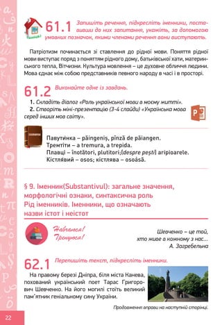 Ș
ă
ţ
22
Запишіть речення, підкресліть іменники, поста-
вивши до них запитання, укажіть, за допомогою
умовних позначок, якими членами речення вони виступають.
Патріотизм починається зі ставлення до рідної мови. Поняття рідної
мови виступає поряд з поняттям рідного дому, батьківської хати, материн-
ського тепла, Вітчизни. Культура мовлення – це духовне обличчя людини.
Мова єднає між собою представників певного народу в часі і в просторі.
Виконайте одне із завдань.
1. Складіть діалог «Роль української мови в моєму житті».
2. Створіть міні-презентацію (3-4 слайди) «Українська мова
серед інших мов світу».
Перепишіть текст, підкресліть іменники.
На правому березі Дніпра, біля міста Канева,
похований український поет Тарас Григоро-
вич Шевченко. На його могилі стоїть великий
пам’ятник геніальному сину України.
61.1
61.2
Павути́нка – păingeniș, pînză de păiangen.
Тремті́ти – a tremura, a trepida.
Плавці́ – înotători, plutitori;(despre pești) aripioarele.
Кістля́вий – osos; кістлява – osoásă.
62.1
§ 9. Іменник(Substantivul): загальне значення,
морфологічні ознаки, синтаксична роль
Рід іменників. Іменники, що означають
назви істот і неістот
Шевченко – це той,
хто живе в кожному з нас…
А. Загребельна
Навчаюся!
Тренуюся!
Продовження вправи на наступній сторінці.
Право для безоплатного розміщення підручника в мережі Інтернет має
Міністерство освіти і науки України http://mon.gov.ua/ та Інститут модернізації змісту освіти https://imzo.gov.ua
 