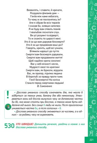 Ș
ă
ţ
221
Вихвалять, і славити, й кричати,
Роздувати фіміамів дим  – 
Геніїв між нами небагато,
То чому ж не поклонятись їм?
Але я зібрав би всіх тиранів
І сказав би, знявши капелюх:
Я не буду вам співать пеанів
І хвальбою лоскотати слух.
Ви усі розумні та відверті,
То ж скажіть по щирості мені:
Хто й за що вам дарував безсмертя?
Хто й за що продовжив ваші дні?
Говоріть, кричіть, щоб всі узнали,
Втямили нарешті до пуття:
Смертні вам безсмертя дарували,
Смертні вам продовжили життя!
Щоб надійно крила соколині
Вас у небі вічності несли,
Мудрості своєї по краплині
Смертні вам, як бджоли, віддали.
Вас, як прапор, підніма людина
В боротьбі за правду проти тьми.
Генії! Безсмертні! На коліна
Станьте перед смертними людьми!
В. Симоненко
ХТО ШВИДШЕ! Допишіть речення, уводячи в кожне з них
дієслово умовного способу.
• Дієслова умовного способу означають дію, яка могла б
відбутися за певних умов, бажану дію або неможливу. Утво-
рюються вони від дієслів минулого часу за допомогою частки
би (б), яка може стояти при дієслові, а також може бути від-
далена від нього: Без сонця б люди не жили. Після приголосних
уживається частка би, а після голосних – б.
• Дієслова умовного способу змінюються за числами, а в од-
нині – за родами; часу не виражають.
530
Право для безоплатного розміщення підручника в мережі Інтернет має
Міністерство освіти і науки України http://mon.gov.ua/ та Інститут модернізації змісту освіти https://imzo.gov.ua
 