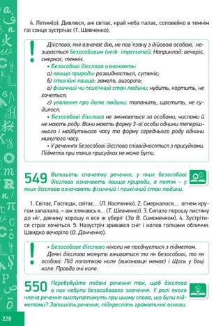 Ș
ă
ţ
228
4. Летим(о). Дивлюся, аж світає, край неба палає, соловейко в темнім
гаї сонце зустрічає (Т. Шевченко).
Випишіть спочатку речення, у яких безособові
дієслова означають явища природи, а потім – у
яких дієслова означають фізичний і психічний стан людини.
1. Світає, Господи, світає… (Л. Костенко). 2. Смеркалося… огнем кру-
гом запалало, – аж злякавсь я… (Т. Шевченко). 3. Сипало порошу листяну
до ніг, дівчину хорошу я все ж уберіг (За В. Симоненком). 4. Зустріти-
ся страх хочеться. 5. Назустріч зривався сніг і колов голками обличчя.
Швидко вечоріло (О. Донченко).
Перебудуйте подані речення так, щоб дієслова
в них набули безособового значення. У ролі якого
члена речення виступатимуть при цьому слова, що були під-
метами? Запишіть речення, підкресліть граматичні основи.
Дієслово, яке означає дію, не пов’язану з дійовою особою, на-
зивається безособовим (verb impersonal). Наприклад: вечоріє,
смеркає, темніє.
• Безособові дієслова означають:
а) явища природи: розвидняється, сутеніє;
б) стихійні явища: замело, вигоріло;
в) фізичний чи психічний стан людини: нудить, кортить, не
хочеться;
г) уявлення про долю людини: таланить, щастить, не су-
дилося.
• Безособові дієслова не змінюються за особами, числами й
не мають роду. Вони мають форму 3-ої особи однини теперіш-
нього і майбутнього часу та форму середнього роду однини
минулого часу.
• У реченнях безособові дієслова співвідносяться з присудками.
Підметів при таких присудках не може бути.
• Безособове дієслово ніколи не поєднується з підметом.
Деякі дієслова можуть вживатися то як безособові, то як
особові: Під лопаткою коле (виконавця немає) і Щось у боці
коле. Правда очі коле.
549
550
Право для безоплатного розміщення підручника в мережі Інтернет має
Міністерство освіти і науки України http://mon.gov.ua/ та Інститут модернізації змісту освіти https://imzo.gov.ua
 