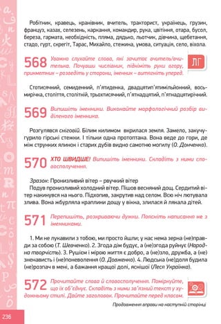 Ș
ă
ţ
236
Робітник, кравець, кранівник, вчитель, тракторист, українець, грузин,
француз, казах, селезень, каркання, командир, рука, цвітіння, отара, бусол,
береза, гармата, необхідність, пляма, дядько, льотчик, дівчина, щебетання,
стадо, гурт, скрегіт, Тарас, Михайло, стежина, умова, ситуація, село, віхола.
Уважно слухайте слова, які зачитає вчитель/вчи-
телька. Почувши числівник, підніміть руки вгору,
прикметник – розведіть у сторони, іменник – витягніть уперед.
Стотисячний, семиденний, п’ятиденка, двадцятип’ятимільйонний, вось-
мирічка, століття, столітній, трьохтисячний, п’ятнадцятий, п’ятнадцятирічний.
Випишіть іменники. Виконайте морфологічний розбір ви-
діленого іменника.
Розгулявся сніговій. Білим килимом вкрилася земля. Замело, закучу-
гурило гірські стежки. І тільки одна протоптана. Вона веде до гори, де
між струнких ялинок і старих дубів видно самотню могилу (О. Донченко).
ХТО ШВИДШЕ! Випишіть іменники. Складіть з ними сло-
восполучення.
Зразок: Пронизливий вітер – рвучкий вітер
Подув пронизливий холодний вітер. Пішов весняний дощ. Сердитий ві-
тер накинувся на нього. Підхопив, закрутив над селом. Всю ніч лютувала
злива. Вона жбурляла краплини дощу у вікна, злилася й лякала дітей.
Перепишіть, розкриваючи дужки. Поясніть написання не з
іменниками.
1. Ми не лукавили з тобою, ми просто йшли; у нас нема зерна (не)прав-
ди за собою (Т. Шевченко). 2. Згода дім будує, а (не)згода руйнує (Народ-
на творчість). 3. Рушієм і мірою життя є добро, а (не)зло, дружба, а (не)
зненависть і (не)поневолення (О. Довженко). 4. Людська (не)доля будила
(не)розпач в мені, а бажання кращої долі, яснішої (Леся Українка).
Прочитайте слова й словосполучення. Поміркуйте,
що їх об’єднує. Складіть з ними зв’язний текст у ху-
дожньому стилі. Дайте заголовок. Прочитайте перед класом.
569
570
571
572
568
Продовження вправи на наступній сторінці
Право для безоплатного розміщення підручника в мережі Інтернет має
Міністерство освіти і науки України http://mon.gov.ua/ та Інститут модернізації змісту освіти https://imzo.gov.ua
 