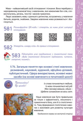 Ș
ă
ţ
239
Мова – найважливіший засіб спілкування і пізнання. Вона перебуває у
нерозривному взаємозв’язку з мовленням, яке неможливе без слів, сло-
восполучень, речень, текстів і законів граматики.
Люди засвоюють мову з раннього дитинства, вслухаючись у мовлення
батьків, родичів, знайомих. Завдяки мовленню мова розвивається і зба-
гачується.
Розшифруйте QR-коди і створіть за ними різні ситуації
спілкування.
Утворіть «хмару слів» до правил спілкування.
Підготуйте усне повідомлення з лінгвістичної теми
«Види мовленнєвої діяльності (аудіювання, читання,
говоріння, письмо)».
Наше мовлення має бути правильним
не тільки з орфоепічного, лексичного і
граматичного боку, але й із стилістично-
го. Тому формування стилістичних нави-
чок є важливим для розвитку культури
мовлення.
581
582
583
§ 74. Загальне поняття про основні стилі мовлення:
розмовний, науковий, художній, офіційно-діловий,
публіцистичний. Сфера використання, основні мовні
засоби (на основі вивченого в початковій школі)
Прочитайте!
Це цікаво!
Із слова починається людина,
Із мови починається мій рід.
Моя ласкава мамина, єдина –
Щебече соловейком на весь світ.
Продовження вправи на наступній сторінці
Право для безоплатного розміщення підручника в мережі Інтернет має
Міністерство освіти і науки України http://mon.gov.ua/ та Інститут модернізації змісту освіти https://imzo.gov.ua
 