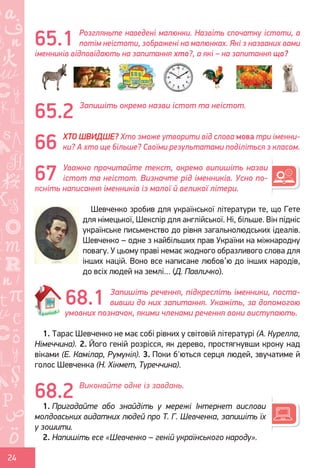 Ș
ă
ţ
24
Розгляньте наведені малюнки. Назвіть спочатку істоти, а
потім неістоти, зображені на малюнках. Які з названих вами
іменників відповідають на запитання хто?, а які – на запитання що?
Запишіть окремо назви істот та неістот.
ХТО ШВИДШЕ? Хто зможе утворити від слова мова три іменни-
ки? А хто ще більше? Своїми результатами поділіться з класом.
Уважно прочитайте текст, окремо випишіть назви
істот та неістот. Визначте рід іменників. Усно по-
ясніть написання іменників із малої й великої літери.
Шевченко зробив для української літератури те, що Гете
для німецької, Шекспір для англійської. Ні, більше. Він підніс
українське письменство до рівня загальнолюдських ідеалів.
Шевченко – одне з найбільших прав України на міжнародну
повагу. У цьому праві немає жодного образливого слова для
інших націй. Воно все написане любов’ю до інших народів,
до всіх людей на землі… (Д. Павличко).
Запишіть речення, підкресліть іменники, поста-
вивши до них запитання. Укажіть, за допомогою
умовних позначок, якими членами речення вони виступають.
1. Тарас Шевченко не має собі рівних у світовій літературі (А. Курелла,
Німеччина). 2. Його геній розрісся, як дерево, простягнувши крону над
віками (Е. Камілар, Румунія). 3. Поки б'ються серця людей, звучатиме й
голос Шевченка (Н. Хікмет, Туреччина).
Виконайте одне із завдань.
1. Пригадайте або знайдіть у мережі Інтернет вислови
молдовських видатних людей про Т. Г. Шевченка, запишіть їх
у зошити.
2. Напишіть есе «Шевченко – геній українського народу».
65.1
66
67
68.1
65.2
68.2
Право для безоплатного розміщення підручника в мережі Інтернет має
Міністерство освіти і науки України http://mon.gov.ua/ та Інститут модернізації змісту освіти https://imzo.gov.ua
 