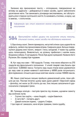 Ș
ă
ţ
240
Залежно від призначення тексту – спілкування, повідомлення чи
впливу на адресата – добираються й мовні засоби, здатні забезпечити
досягнення мети. Так виникають різновиди висловлювань, які обслуго-
вують різні сторони суспільного життя. Їх називають стилями, а науку, що
їх вивчає, – стилістикою.
Прочитайте подані уривки та визначте стиль тексту,
стильові ознаки, мовні засоби та обставини мовлення.
І. Був кінець осені. Земля промерзла, негустий сніжок сухо шурхотів по
асфальту, зміївся під пронизливим вітром. Смеркало рано. Батьки повер-
нулися додому вже поночі, змерзлі і якісь загадкові. У мами під шубою
щось попискувало. Виявляється, на ділянку прибилася з малям якась
бездомна собака. Її нагодували. Песик був дуже кумедний. Назвали його
Русиком. Він справді був чудовим.
ІІ. Кут зору ока сови – 160 градусів. Голову птах може обертати на 270
градусів від фронтального положення. У нічній темряві сова бачить при
освітленні 0,000002 люкса. Гострота зору інших птахів може дорівнятися
до зору сови за умови наявності освітлення у 46000 разів потужнішого.
Для порівняння: літнього дня сонце освітлює землю з силою 100000 люксів.
ІІІ. Наше слов’янське письмо пройшло довжелезний шлях, поки дій-
шло до нас. Поклав початок цьому один дуже давній і беручкий народ
– фінікійці, які жили за 30 століть до нас. Їхнє письмо запозичили й удо-
сконалили стародавні греки.
ІV. Громада хлопців – пастухів присіла під лозами, шукаючи захисту
від сонячних лучів.
–	 Скучно так сидіти, – каже Андрій, – ходім бавитися.
–	 А чого би? – питають другі.
–	 Давай колесом підемо, – радить Стефан.
І три пари ніг замахали, наче вітряк травами, поміж худобу.
584
Інформацію про стилі мовлення можна отримати за
посиланням
Право для безоплатного розміщення підручника в мережі Інтернет має
Міністерство освіти і науки України http://mon.gov.ua/ та Інститут модернізації змісту освіти https://imzo.gov.ua
 
