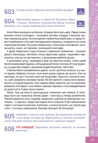 Ș
ă
ţ
247
З якою метою у другому тексті введено роздум?
Прочитайте уривок із повісті В. Близнеця «Женя
і Синько». Визначте типологічну будову тексту:
доведіть, що в ньому поєднано різні типи мовлення.
Коли Женя виходила на балкон, їй видно було весь двір. Перед їхніми
вікнами стояла кочегарка – незграбна цегляна споруда з високою тру-
бою чорною від диму. За кочегаркою стримів баштовий кран, а поряд по-
волі підіймалися стіни дев’ятиповерхового будинку, позираючи на сонце
порожніми вікнами. На цьому майданчику, оточеному кочегаркою, купа-
ми цегли, а далі, за горожею, і розкинувся їхній двір.
У дворі збереглися сліди колишніх стареньких особнячків – залишки
дикого винограду, квітників, кілька фруктових дерев, струхлявілі пар-
канчики, уже де-не-де повалені, з діромахами вибитих дошок.
У дальньому кутку, закриваючи двір од північних вітрів, стояв новий
багатоповерховий будинок, облицьований білою плиткою. В тому будин-
ку, на другому поверсі, проживав Андрій Кущолоб, тобто Бен.
З Беном Женя познайомилась давно, чи не з дитячих колясок. А у ньо-
го вдома побувала пізніше, коли вони разом ходили до школи. Уже не
пригадує, по що її послала мати до Кущолобів. Здається, позичити клю-
ча, щоб закривати консервні банки. Не без деякого страху вона відпра-
вилась у сусідній будинок. Уже парадні двері свідчили, що тут проживає
войовник-мілітарист: скло вибите, фанера порізана, стіни повидряпувані
до рудої цеглі. Скрізь грізні написи.
Женя, тоді ще мала й простодушна, злякалася цих написів. А попе-
реду було ще страшніше. Бенові двері – наче вхід у печеру розбійників.
Чорний дерматин хтось порубав, здавалося, шаблею чи прострочив з ку-
лемета – із дірочок і проріх виглядала біла скловата. Угорі намальовано
череп з кістками й написано: Fantomas, а нижче пістолет, що стріляє вам
у вічі, і гостинне запрошення: Ласкаво просимо! (В. Близнець)
Знайдіть у тексті опис будинку, де мешкав Бен (інтер’єр)
і опис двору (екстер’єр). Перекажіть ці частини висловлю-
вання. Яку роль виконує опис приміщення в художніх творах?
ХТО ШВИДШЕ! Згрупуйте заголовки текстів за типами
мовлення.
603
604
605
606
Право для безоплатного розміщення підручника в мережі Інтернет має
Міністерство освіти і науки України http://mon.gov.ua/ та Інститут модернізації змісту освіти https://imzo.gov.ua
 
