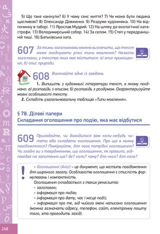 Ș
ă
ţ
248
5) Що таке канікули? 6) У чому сенс життя? 7) Чи може бути людина
щасливою? 8) Олександр Довженко. 9) Роздуми художника. 10) На від-
починку в таборі. 11) Ярослав Мудрий. 12) На шляху до екологічної ката-
строфи. 13) Володимирський собор. 14) За селом. 15) Степ у передраніш-
ній тиші. 16) Батьківська хата.
За якими заголовками можна визначити, що текст
може поєднувати різні типи мовлення? Назвіть
заголовки, у текстах яких має міститися: а) опис приміщен-
ня; б) опис природи.
Виконайте одне із завдань.
1. Випишіть з художньої літератури текст, в якому поєд-
нано: а) розповідь з описом; б) розповідь з роздумом. Охарактеризуйте
мовні особливості тексту.
2. Складіть узагальнювальну таблицю «Типи мовлення».
Пригадайте, чи доводилося вам коли-небудь чи-
тати або складати оголошення. Про що в ньому
повідомлялося? Поміркуйте, для чого потрібні оголошення?
Чи згодні ви з твердженням, що оголошення, як правило, від-
повідає на запитання що? де? коли? чому? для чого? для кого?
§ 78. Ділові папери
Складання оголошення про подію, яка має відбутися
607
609
• Оголошення (Aviz) – це документ, що містить повідомлення
для широкого загалу. Особливістю оголошення є стислість фор-
мулювань і компактність.
Оголошення складається з таких реквізитів:
• заголовок;
• інформація про подію;
• інформація про дату, час і місце події;
• інформація про те, від чийого імені написано оголошення
(можна зазначати адресу, телефон, сайт, електронну пошту
того, хто проводить захід).
608
Право для безоплатного розміщення підручника в мережі Інтернет має
Міністерство освіти і науки України http://mon.gov.ua/ та Інститут модернізації змісту освіти https://imzo.gov.ua
 