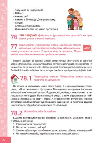 Ș
ă
ţ
28
– Тату, а де ти народився?
– В Одесі.
– А мама де?
– А мама в Білгороді-Дністровському.
– А я де?
– А ти в Хмельницькому.
– Дивний випадок, що ми всі зустрілися.
ХТО ШВИДШЕ! Доберіть 4 фразеологізми, прислів’я чи при-
казки, у яких є власні іменники.
Перекладіть українською мовою наведений текст,
правильно застосовуючи орфограму «Велика буква і
лапки у власних назвах». Усно поясніть їх правопис. Порів-
няйте з молдовською мовою, зробіть висновки.
Deseori locuitorii și oaspeții Odesei petrec timpul liber urcînd și coborînd
scările «Potiomchin». Ei nu numai admiră priveliștea minunată ce se deschide în
fața ochilor de pe aceste scări, dar fac și sport. De Ziua sportului aici se petrece
Festivalul tinerilor atleți cu întreceri sportive la care pot participа toți doritorii.
Перепишіть текст. Підкресліть власні назви,
поясніть їх написання.
Як тільки не називають нашу рідну Одесу. І «Чорноморською столи-
цею», і «Одесою-мамою». Це правда. Вона цікава, колоритна, багата на
унікальні пам’ятки архітектури. Родзинкою і, мабуть, символом міста за-
лишаються легендарні Потьомкінські сходи, з яких відкривається ней-
мовірна панорама на порт і море. А старовинними вуличками можна
блукати вічно. Яких тільки чудернацьких будиночків не побачиш. Душею
цього всього є Дерибасівська вулиця (О. Волкова).
Виконайте одне із завдань.
I. Дайте розгорнуті письмові відповіді на запитання, уживаючи власні
й загальні іменники.
1. У якій області ви живете?
2. Яка назва вашого району?
3. Що вам відомо про походження назви вашого рідного міста (села)?
4. Які народні легенди, перекази пов’язані з вашим краєм?
76
77
78.1
78.2
Право для безоплатного розміщення підручника в мережі Інтернет має
Міністерство освіти і науки України http://mon.gov.ua/ та Інститут модернізації змісту освіти https://imzo.gov.ua
 