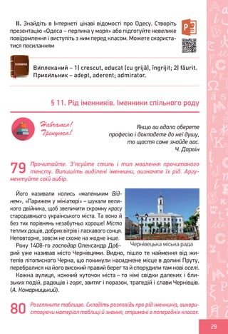 Ș
ă
ţ
29
II. Знайдіть в Інтернеті цікаві відомості про Одесу. Створіть
презентацію «Одеса – перлина у моря» або підготуйте невелике
повідомлення і виступіть з ним перед класом. Можете скориста-
тися посиланням
Прочитайте. З'ясуйте стиль і тип мовлення прочитаного
тексту. Випишіть виділені іменники, визначте їх рід. Аргу-
ментуйте свій вибір.
Його називали колись «маленьким Від-
нем», «Парижем у мініатюрі» – шукали вели-
кого двійника, щоб звеличити скромну красу
стародавнього українського міста. Та воно й
без тих порівнянь незабутньо хороше! Місто
теплих дощів, добрих вітрів і ласкавого сонця.
Неповторне, зовсім не схоже на жодне інше.
Року 1408-го господар Олександр Доб-
рий уже називав місто Чернівцями. Видно, пішло те наймення від жи-
телів літописного Черна, що покинули насиджене місце в долині Пруту,
перебралися на його високий правий берег та й спорудили там нові оселі.
Кожна вулиця, кожний куточок міста – то німі свідки далеких і бли-
зьких подій, радощів і горя, звитяг і поразок, трагедій і слави Чернівців.
(А. Комарницький).
Розгляньте таблицю. Складіть розповідь про рід іменників, викори-
стовуючи матеріал таблиці й знання, отримані в попередніх класах.
Ви́плеканий – 1) crescut, educat (cu grijă), îngrijit; 2) făurit.
Прихи́льник – adept, aderent; admirator.
§ 11. Рід іменників. Іменники спільного роду
Якщо ви вдало оберете
професію і докладете до неї душу,
то щастя саме знайде вас.
Ч. Дарвін
Навчаюся!
Тренуюся!
79
Чернівецька міська рада
80
Право для безоплатного розміщення підручника в мережі Інтернет має
Міністерство освіти і науки України http://mon.gov.ua/ та Інститут модернізації змісту освіти https://imzo.gov.ua
 