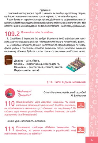 Ș
ă
ţ
39
Прохання
Шановний читачу коли в одній із книжок ти знайдеш розірвану сторін-
ку й помітиш що вона склеєна трохи нерівно то не гнівайся дуже.
Я сам бачив як першокласниця з усією дбайливістю розрівнювала нама-
щувала клеєм прикладала й пригладжувала маленькими пальчиками той
клаптик щоб книжка по дорозі до тебе не втратила ні йоти! (В. Дунайський).
Виконайте одне із завдань.
1. Знайдіть 4 іменники (на вибір). Визначте їхній відмінок та пояс-
ніть значення цього відмінка. Поставте іменники в початковій формі.
2. Складіть і запишіть речення-звертання до своїх товаришів по класу,
друзів, рідних з проханням, порадою, питанням тощо, уживаючи іменники
в кличному відмінку. Будьте готові пояснити вживання розділових знаків.
Провідміняйте усно наведені іменники. Чи одна-
кові в них відмінкові закінчення? Зробіть висновок,
як відмінюються іменники – усі однаково чи по-різному? На
скільки груп можна розподілити наведені іменники за особ-
ливостями їх відмінювання?
Земля, урок, ввічливість, ведмежа.
Розгляньте таблицю «Відміни іменників». По-
думайте, за якими ознаками в українській мові
поділяють іменники на відміни?
109.2
Доли́на – vale, vîlcea.
Спо́відь – mărturiseală, recunoaștere.
Па́морозь – promoroacă, chicură, brumă.
Верф – șantier naval.
§ 14. Типи відмін іменників
Сплетімо вінок український сьогодні!
Л. Віжічаніна
Навчаюся!
Тренуюся!
110
111
Право для безоплатного розміщення підручника в мережі Інтернет має
Міністерство освіти і науки України http://mon.gov.ua/ та Інститут модернізації змісту освіти https://imzo.gov.ua
 