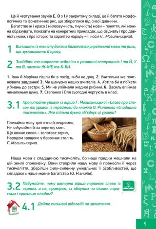 Ș
ă
ţ
5
Це й чергування звуків Е, О з І у закритому складі, це й багато морфо-
логічних та фонетичних рис, що збереглися від сивої давнини.
Багатство ж і краса ( милозвучність, гнучкість) мови – поняття, які мож-
на обрахувати, показати на конкретних прикладах, що свідчать і про дав-
ність мови, і про історію та характер народу – її носія (Г. Могильницька).
Випишіть із тексту докази багатства української мови та риси,
що зумовлюють її красу.
Знайдіть та виправте недоліки в уживанні сполучників І та Й, У
та В, часток Ж-ЖЕ та Б-БИ.
1. Іван й Марічка пішли би в похід, якби не дощ. 2. Учителька же пояс-
нювала завдання! 3. Ми шануємо наших вчителів. 4. Хотіла би я поїхати
у Умань до сестри. 5. Ми не упіймали жодної рибини. 6. Василь впіймав
чималеньку щуку. 7. Степанко і Оля сьогодні чергують в класі.
Прочитайте уривок із вірша Г. Могильницької «Слово про сло-
во» та уривок із передмови до книжки О. Різникова «Спадщина
тисячоліть». Яка спільна думка об’єднує ці уривки?
Плекаймо мову трепетно й недремно,
Не забуваймо й на коротку мить,
Що кожне слово – золотаве зерно,
Народом зрощене у борознах століть.
Г. Могильницька
Наша мова є спадщиною тисячоліть, бо наші предки мешкали на
цій землі споконвіку. Вони створили нашу мову й пронесли її через
тисячоліття, зберігши силу-силенну унікальних її особливостей, що
складають наше мовне багатство (О. Різників).
Подумайте, чому авторка вірша порівнює слово із
зерном, а не, приміром, із яблуком чи іншим, кори-
сним і красивим плодом?
Дайте письмові відповіді на запитання.
1
2
3.1
4.1
3.2
Право для безоплатного розміщення підручника в мережі Інтернет має
Міністерство освіти і науки України http://mon.gov.ua/ та Інститут модернізації змісту освіти https://imzo.gov.ua
 