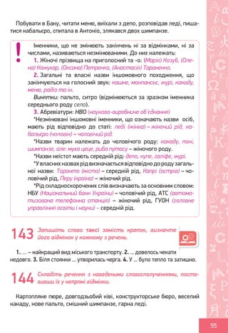 Ș
ă
ţ
55
Побувати в Баку, читати меню, виїхали з депо, розповідав леді, пиша-
тися кабальєро, спитала в Антоніо, злякався двох шимпанзе.
Запишіть слово таксі замість крапок, визначте
його відмінок у кожному з речень.
1. … – найкращий вид міського транспорту. 2. ... довелось чекати
недовго. 3. Біля стоянки ... утворилась черга. 4. У ... було тепло та затишно.
Складіть речення з наведеними словосполученнями, поста-
вивши їх у непрямі відмінки.
Картопляне пюре, довгодзьобий ківі, конструкторське бюро, веселий
какаду, нове пальто, смішний шимпанзе, гарна леді.
Іменники, що не змінюють закінчень ні за відмінками, ні за
числами, називаються незмінюваними. До них належать:
1. Жіночі прізвища на приголосний та -о: (Марія) Козуб, (Оле-
на) Кожухар, (Оксана) Петренко, (Анастасія) Тараненко.
2. Загальні та власні назви іншомовного походження, що
закінчуються на голосний звук: кашне, монпансьє, журі, какаду,
меню, радіо та ін.
Винятки: пальто, ситро (відмінюються за зразком іменника
середнього роду село).
3. Абревіатури: НВО (науково-виробниче об'єднання)
*Незмінювані іншомовні іменники, що означають назви осіб,
мають рід відповідно до статі: леді (жінка) – жіночий рід, ка-
бальєро (чоловік) – чоловічий рід.
*Назви тварин належать до чоловічого роду: какаду, поні,
шимпанзе, але: муха цеце, риба путасу – жіночого роду.
*Назви неістот мають середній рід: депо, купе, галіфе, журі.
*У власних назвах рід визначається відповідно до роду загаль-
ної назви: Торонто (місто) – середній рід, Капрі (острів) – чо-
ловічий рід, Перу (країна) – жіночий рід.
*Рід складноскорочених слів визначають за основним словом:
НБУ (Національний банк України) – чоловічий рід, АТС (автома-
тизована телефонна станція) – жіночий рід, ГУОН (головне
управління освіти і науки) – середній рід.
143
144
Право для безоплатного розміщення підручника в мережі Інтернет має
Міністерство освіти і науки України http://mon.gov.ua/ та Інститут модернізації змісту освіти https://imzo.gov.ua
 