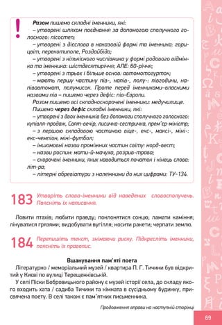 Ș
ă
ţ
69
Утворіть слова-іменники від наведених словосполучень.
Поясніть їх написання.
Ловити птахів; любити правду; поклонятися сонцю; ламати каміння;
лікуватися грязями; видобувати вугілля; носити ракети; черпати землю.
Перепишіть текст, знімаючи риску. Підкресліть іменники,
поясніть їх правопис.
Вшанування пам'яті поета
Літературно / меморіальний музей / квартира П. Г. Тичини був відкри-
тий у Києві по вулиці Терещенківській.
У селі Піски Бобровицького району є музей історії села, до складу яко-
го входить хата / садиба Тичини та кімната в сусідньому будинку, при-
свячена поету. В селі також є пам’ятник письменника.
Разом пишемо складні іменники, які:
– утворені шляхом поєднання за допомогою сполучного го-
лосного: лісостеп;
– утворені з дієслова в наказовій формі та іменника: гори-
цвіт, перекотиполе, Роздайбіда;
– утворені з кількісного числівника у формі родового відмін-
ка та іменника: шістдесятиріччя; АЛЕ: 60-річчя;
– утворені з трьох і більше основ: автомотогурток;
– мають першу частину пів-, напів-, полу-: півгодини, на-
півавтомат, полумисок. Проте перед іменниками–власними
назвами пів – пишемо через дефіс: пів-Європи.
Разом пишемо всі складноскорочені іменники: медучилище.
Пишемо через дефіс складні іменники, які:
– утворені з двох іменників без допомоги сполучного голосного:
купівля-продаж, Свят-вечір, лисичка-сестричка, прем’єр-міністр;
– з першою складовою частиною віце-, екс-, максі-, міні-:
екс-чемпіон, міні-футбол;
– іншомовні назви проміжних частин світу: норд-вест;
– назви рослин: мати-й-мачуха, розрив-трава;
– скорочені іменники, яких наводиться початок і кінець слова:
літ-ра;
– літерні абревіатури з належними до них цифрами: ТУ-134.
183
184
Продовження вправи на наступній сторінці
Право для безоплатного розміщення підручника в мережі Інтернет має
Міністерство освіти і науки України http://mon.gov.ua/ та Інститут модернізації змісту освіти https://imzo.gov.ua
 