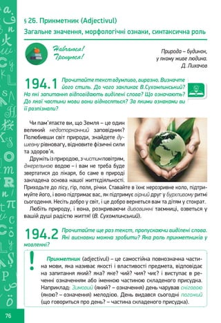 Ș
ă
ţ
76
Прочитайтетекствдумливо,виразно.Визначте
його стиль. До чого закликає В.Сухомлинський?
На які запитання відповідають виділені слова? Що означають?
До якої частини мови вони відносяться? За якими ознаками ви
її розпізнали?
Чи пам’ятаєте ви, що Земля – це один
великий недоторканний заповідник?
Полюбивши світ природи, знайдете ду-
шевну рівновагу, відновите фізичні сили
та здоров’я.
Дружітьізприродою,зчистимповітрям,
джерельною водою – і вам не треба буде
звертатися до лікаря, бо саме в природі
закладена основа нашої життєдіяльності.
Приходьте до лісу, гір, поля, річки. Ставайте в їхнє нерозривне коло, підтри-
муйте його, і воно підтримає вас, як підтримує вірний друг у бурхливому ритмі
сьогодення. Несіть добро у світ, і це добро вернеться вам та дітям у стократ.
Любіть природу, і вона, розкриваючи дивовижні таємниці, озветься у
вашій душі радістю життя! (В. Сухомлинський).
Прочитайте ще раз текст, пропускаючи виділені слова.
Які висновки можна зробити? Яка роль прикметників у
мовленні?
§ 26. Прикметник (Adjectivul)
Загальне значення, морфологічні ознаки, синтаксична роль
Природа – будинок,
у якому живе людина.
Д. Лихачов
Навчаюся!
Тренуюся!
194.1
194.2
Прикметник (adjectivul) – це самостійна повнозначна части-
на мови, яка називає якості і властивості предмета, відповідає
на запитання який? яка? яке? чий? чия? чиє? і виступає в ре-
ченні означенням або іменною частиною складеного присудка.
Наприклад: Зимовий (який? – означення) день чарував сніговою
(якою? – означення) мелодією. День видався сьогодні погожий
(що говориться про день? – частина складеного присудка).
Право для безоплатного розміщення підручника в мережі Інтернет має
Міністерство освіти і науки України http://mon.gov.ua/ та Інститут модернізації змісту освіти https://imzo.gov.ua
 