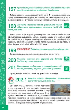 Ș
ă
ţ
78
Прочитайте рядки з українських пісень. Підкресліть прикмет-
ники й поясніть (усно) особливості їхньої форми.
1. Зеленеє жито, зелене, хорошії гості у мене. 2. Не хвалися, явороньку,
ще ти зелененький! Не журися, козаченьку, ще ти молоденький! 3. А Са-
виха молодая в вікно утікала, на молоду челядоньку пильно поглядала.
Запишіть наведений текст українською мовою,
підкресліть прикметники, визначте їхній рід,
число, відмінок.
Aurica privea în jur. Păpădii galbene părea că o chemau la ele. Picături
strălucitoare de rouă, ca niște luminițe colorate, ardeau în fiecare fir de iarbă.
Pe cerul albastru și limpede soarele părea o floare mare cu petale galbene.
Pazele lui calde mîngîiau iarba verde, florile multicolore, se oglindeau în
albia limpede și cristalină a Nistrului (R. Lungu).
ХТО ШВИДШЕ! Доберіть прикметники до наведених слів.
Сонце, земля, дерево, небо, край, дощ, вітер ранок, поле.
Поясніть значення слів дружний та дружній.
Уведіть їх у словосполучення.
Якщо іменник поєднується зі словом дружня – під-
німіть руки вгору, дружна – розведіть у сторони.
Праця, бесіда, розмова, група, підтримка, сім’я, порада.
Спишіть текст. Підкресліть прикметники,
визначте число, відмінок, рід.
Займався пишний світанок. Золотий промінчик
сонця перелинув зі сходу на захід, і вершечки
синіх хмар зайнялися червоним полум’ям. Сонце
випливало з-за краю землі та обгорталося блис-
кучими хмарками, що спалахували від сонячного
проміння, мов солома від вогню. Дерева в легенькій одежі зі срібного інею
облились рожевим світлом. По твердому, рипливому снігу стелились довгі
їхні тіні. Ранок дихав морозцем (За М. Коцюбинським).
197
198
199
200
202.1
201
Право для безоплатного розміщення підручника в мережі Інтернет має
Міністерство освіти і науки України http://mon.gov.ua/ та Інститут модернізації змісту освіти https://imzo.gov.ua
 