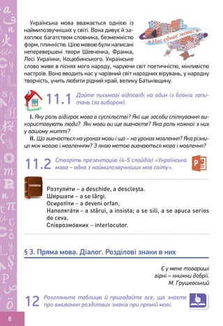 Ș
ă
ţ
8
Українська мова вважається однією із
наймилозвучніших у світі. Вона дивує й за-
хоплює багатством словника, безмежністю
форм, плинністю. Цією мовою були написані
неперевершені твори Шевченка, Франка,
Лесі Українки, Коцюбинського. Українське
слово живе в піснях мого народу, чаруючи світ поетичністю, мінливістю
настроїв. Воно вводить нас у чарівний світ народних вірувань, у народну
творчість, учить любити рідний край, велику Батьківщину.
Дайте письмові відповіді на один із блоків запи-
тань (за вибором).
І. Яку роль відіграє мова в суспільстві? Які ще засоби спілкування ви-
користовують люди? Які мови ви ще вивчаєте? Яка роль кожної з них
у вашому житті?
ІІ. Що вивчається на уроках мови і що – на уроках мовлення? Яка різни-
ця між мовою і мовленням? З якою метою вивчаються мова і мовлення?
Створіть презентацію (4-5 слайдів) «Українська
мова – одна з наймилозвучніших мов світу».
Є у мене товариші
вірні – книжки добрії.
М. Грушевський
Розгляньте таблицю й пригадайте все, що знаєте
про вживання розділових знаків при прямій мові.
11.1
11.2
Розтули́ти – a deschide, a descleșta.
Ши́ршати – a se lărgi.
Осироті́ти – a deveni orfan.
Наполяга́ти – a stărui, a insista; a se sili, a se apuca serios
de ceva.
Співрозмо́вник – interlocutor.
§ 3. Пряма мова. Діалог. Розділові знаки в них
12
Право для безоплатного розміщення підручника в мережі Інтернет має
Міністерство освіти і науки України http://mon.gov.ua/ та Інститут модернізації змісту освіти https://imzo.gov.ua
 