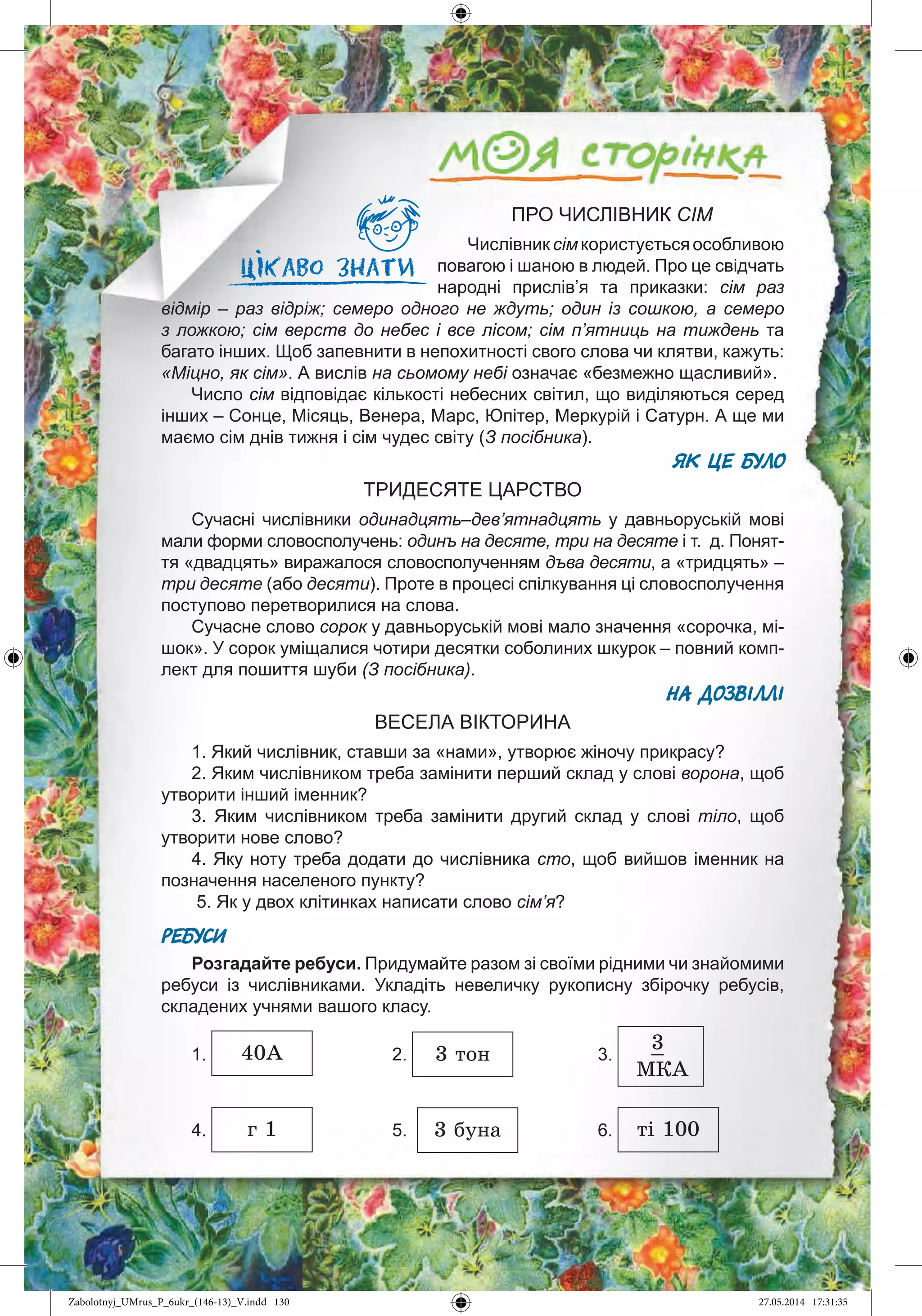 130
ПРО ЧИСЛІВНИК СІМ
Числівник сім користується особливою
повагою і шаною в людей. Про це свідчать
народні прислів’я та приказки: сім раз
відмір – раз відріж; семеро одного не ждуть; один із сошкою, а семеро
з ложкою; сім верств до небес і все лісом; сім п’ятниць на тиждень та
багато інших. Щоб запевнити в непохитності свого слова чи клятви, кажуть:
«Міцно, як сім». А вислів на сьомому небі означає «безмежно щасливий».
Число сім відповідає кількості небесних світил, що виділяються серед
інших – Сонце, Місяць, Венера, Марс, Юпітер, Меркурій і Сатурн. А ще ми
маємо сім днів тижня і сім чудес світу (З посібника).
ЯК ЦЕ БУЛО
ТРИДЕСЯТЕ ЦАРСТВО
Сучасні числівники одинадцять–дев’ятнадцять у давньоруській мові
мали форми словосполучень: одинъ на десяте, три на десяте і т. д. Понят-
тя «двадцять» виражалося словосполученням дъва десяти, а «тридцять» –
три десяте (або десяти). Проте в процесі спілкування ці словосполучення
поступово перетворилися на слова.
Сучасне слово сорок у давньоруській мові мало значення «сорочка, мі-
шок». У сорок уміщалися чотири десятки соболиних шкурок – повний комп-
лект для пошиття шуби (З посібника).
НА ДОЗВІЛЛІ
ВЕСЕЛА ВІКТОРИНА
1. Який числівник, ставши за «нами», утворює жіночу прикрасу?
2. Яким числівником треба замінити перший склад у слові ворона, щоб
утворити інший іменник?
3. Яким числівником треба замінити другий склад у слові тіло, щоб
утворити нове слово?
4. Яку ноту треба додати до числівника сто, щоб вийшов іменник на
позначення населеного пункту?
5. Як у двох клітинках написати слово сім’я?
РЕБУСИ
Розгадайте ребуси. Придумайте разом зі своїми рідними чи знайомими
ребуси із числівниками. Укладіть невеличку рукописну збірочку ребусів,
складених учнями вашого класу.
1. 40À 2. 3 òîí 3.
3_
ÌÊÀ
4. ã 1 5. 3 áóíà 6. òі 100
Zabolotnyj_UMrus_P_6ukr_(146-13)_V.indd 130Zabolotnyj_UMrus_P_6ukr_(146-13)_V.indd 130 27.05.2014 17:31:3527.05.2014 17:31:35
 