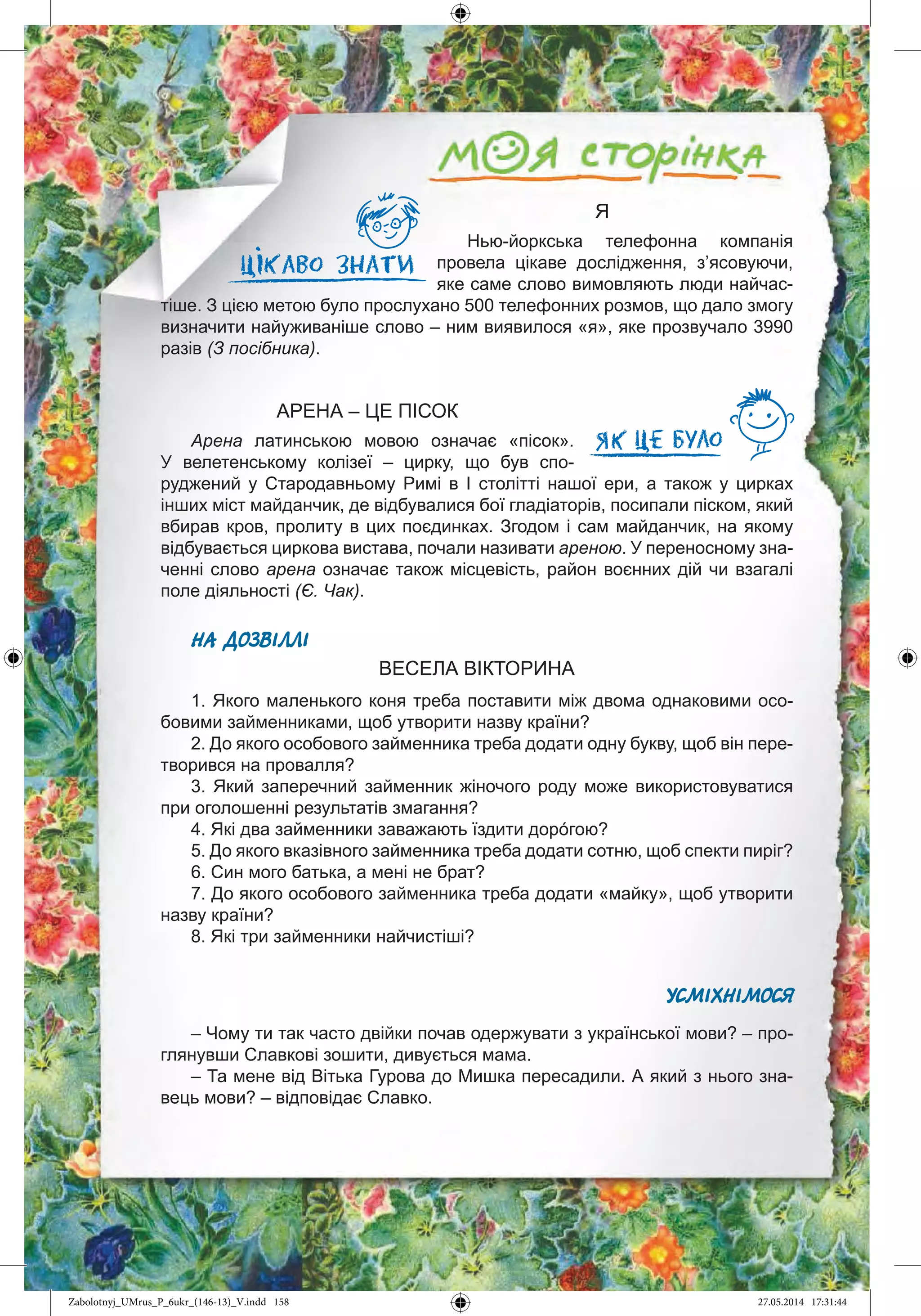 158
Я
Нью-йоркська телефонна компанія
провела цікаве дослідження, з’ясовуючи,
яке саме слово вимовляють люди найчас-
тіше. З цією метою було прослухано 500 телефонних розмов, що дало змогу
визначити найуживаніше слово – ним виявилося «я», яке прозвучало 3990
разів (З посібника).
АРЕНА – ЦЕ ПІСОК
Арена латинською мовою означає «пісок».
У велетенському колізеї – цирку, що був спо-
руджений у Стародавньому Римі в І столітті нашої ери, а також у цирках
інших міст майданчик, де відбувалися бої гладіаторів, посипали піском, який
вбирав кров, пролиту в цих поєдинках. Згодом і сам майданчик, на якому
відбувається циркова вистава, почали називати ареною. У переносному зна-
ченні слово арена означає також місцевість, район воєнних дій чи взагалі
поле діяльності (Є. Чак).
НА ДОЗВІЛЛІ
ВЕСЕЛА ВІКТОРИНА
1. Якого маленького коня треба поставити між двома однаковими осо-
бовими займенниками, щоб утворити назву країни?
2. До якого особового займенника треба додати одну букву, щоб він пере-
творився на провалля?
3. Який заперечний займенник жіночого роду може використовуватися
при оголошенні результатів змагання?
4. Які два займенники заважають їздити дорóгою?
5. До якого вказівного займенника треба додати сотню, щоб спекти пиріг?
6. Син мого батька, а мені не брат?
7. До якого особового займенника треба додати «майку», щоб утворити
назву країни?
8. Які три займенники найчистіші?
УСМІХНІМОСЯ
– Чому ти так часто двійки почав одержувати з української мови? – про-
глянувши Славкові зошити, дивується мама.
– Та мене від Вітька Гурова до Мишка пересадили. А який з нього зна-
вець мови? – відповідає Славко.
Zabolotnyj_UMrus_P_6ukr_(146-13)_V.indd 158Zabolotnyj_UMrus_P_6ukr_(146-13)_V.indd 158 27.05.2014 17:31:4427.05.2014 17:31:44
 