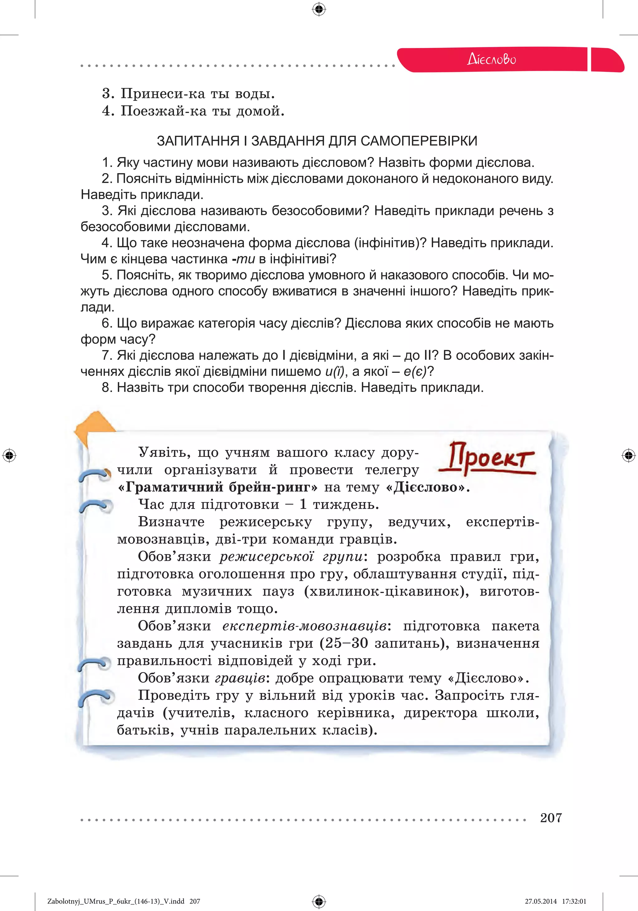 207
Äi ñëîâî
3. Ïðèíåñè-êà òû âîäû.
4. Ïîåçæàé-êà òû äîìîé.
ЗАПИТАННЯ І ЗАВДАННЯ ДЛЯ САМОПЕРЕВІРКИ
1. Яку частину мови називають дієсловом? Назвіть форми дієслова.
2. Поясніть відмінність між дієсловами доконаного й недоконаного виду.
Наведіть приклади.
3. Які дієслова називають безособовими? Наведіть приклади речень з
безособовими дієсловами.
4. Що таке неозначена форма дієслова (інфінітив)? Наведіть приклади.
Чим є кінцева частинка -ти в інфінітиві?
5. Поясніть, як творимо дієслова умовного й наказового способів. Чи мо-
жуть дієслова одного способу вживатися в значенні іншого? Наведіть прик-
лади.
6. Що виражає категорія часу дієслів? Дієслова яких способів не мають
форм часу?
7. Які дієслова належать до І дієвідміни, а які – до ІІ? В особових закін-
ченнях дієслів якої дієвідміни пишемо и(ї), а якої – е(є)?
8. Назвіть три способи творення дієслів. Наведіть приклади.
Óÿâіòü, ùî ó÷íÿì âàøîãî êëàñó äîðó-
÷èëè îðãàíіçóâàòè é ïðîâåñòè òåëåãðó
«Ãðàìàòè÷íèé áðåéí-ðèíã» íà òåìó «Äієñëîâî».
×àñ äëÿ ïіäãîòîâêè – 1 òèæäåíü.
Âèçíà÷òå ðåæèñåðñüêó ãðóïó, âåäó÷èõ, åêñïåðòіâ-
ìîâîçíàâöіâ, äâі-òðè êîìàíäè ãðàâöіâ.
Îáîâ’ÿçêè ðåæèñåðñüêîї ãðóïè: ðîçðîáêà ïðàâèë ãðè,
ïіäãîòîâêà îãîëîøåííÿ ïðî ãðó, îáëàøòóâàííÿ ñòóäії, ïіä-
ãîòîâêà ìóçè÷íèõ ïàóç (õâèëèíîê-öіêàâèíîê), âèãîòîâ-
ëåííÿ äèïëîìіâ òîùî.
Îáîâ’ÿçêè åêñïåðòіâ-ìîâîçíàâöіâ: ïіäãîòîâêà ïàêåòà
çàâäàíü äëÿ ó÷àñíèêіâ ãðè (25–30 çàïèòàíü), âèçíà÷åííÿ
ïðàâèëüíîñòі âіäïîâіäåé ó õîäі ãðè.
Îáîâ’ÿçêè ãðàâöіâ: äîáðå îïðàöþâàòè òåìó «Äієñëîâî».
Ïðîâåäіòü ãðó ó âіëüíèé âіä óðîêіâ ÷àñ. Çàïðîñіòü ãëÿ-
äà÷іâ (ó÷èòåëіâ, êëàñíîãî êåðіâíèêà, äèðåêòîðà øêîëè,
áàòüêіâ, ó÷íіâ ïàðàëåëüíèõ êëàñіâ).
Zabolotnyj_UMrus_P_6ukr_(146-13)_V.indd 207Zabolotnyj_UMrus_P_6ukr_(146-13)_V.indd 207 27.05.2014 17:32:0127.05.2014 17:32:01
 
