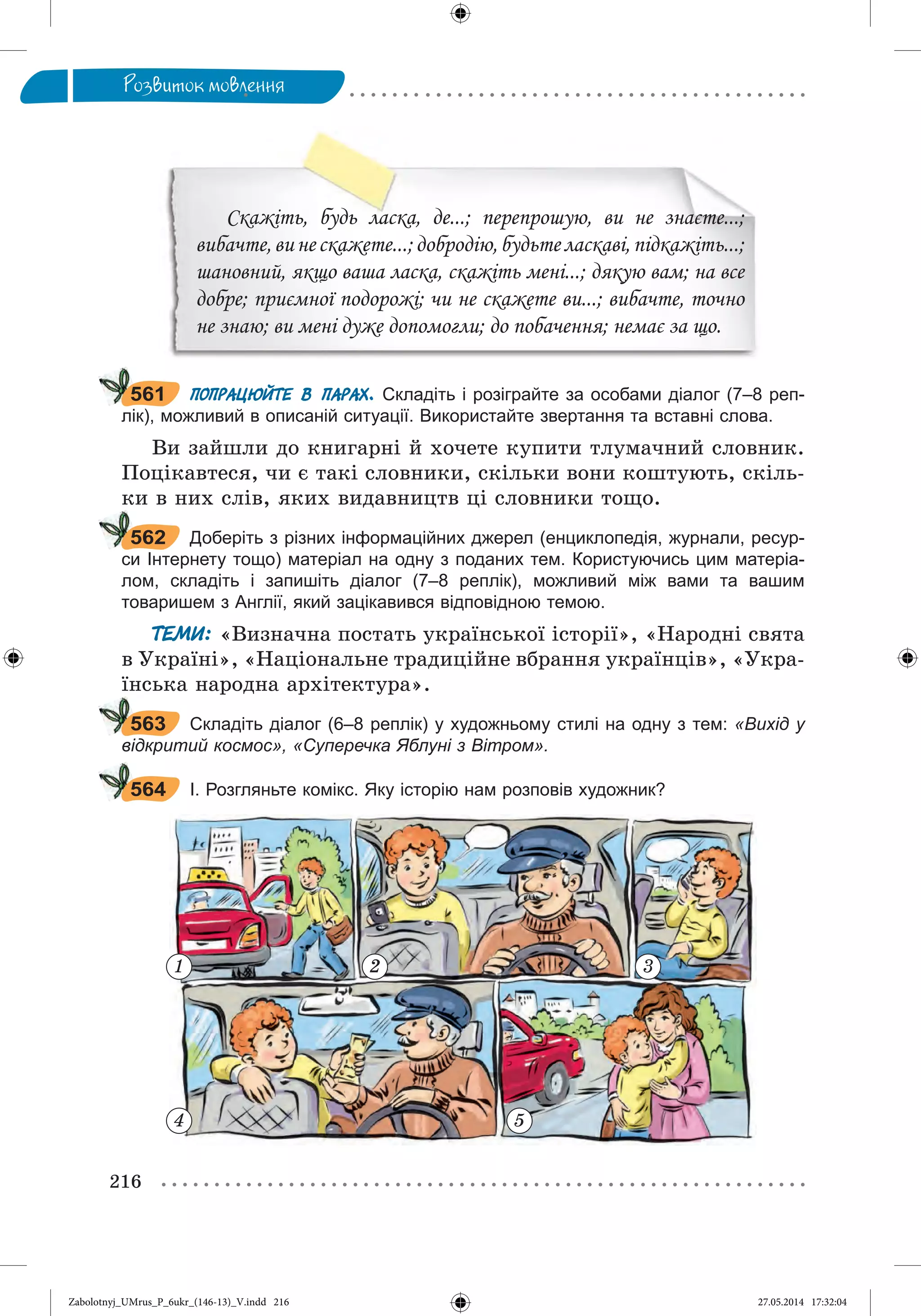 216
Ðîçâèòîê ìîâëåííÿ
Скажіть, будь ласка, де...; перепрошую, ви не знаєте...;
вибачте,винескажете...;добродію,будьтеласкаві,підкажіть...;
шановний, якщо ваша ласка, скажіть мені...; дякую вам; на все
добре; приємної подорожі; чи не скажете ви...; вибачте, точно
не знаю; ви мені дуже допомогли; до побачення; немає за що.
ПОПРАЦЮЙТЕ В ПАРАХ. Складіть і розіграйте за особами діалог (7–8 реп-
лік), можливий в описаній ситуації. Використайте звертання та вставні слова.
Âè çàéøëè äî êíèãàðíі é õî÷åòå êóïèòè òëóìà÷íèé ñëîâíèê.
Ïîöіêàâòåñÿ, ÷è є òàêі ñëîâíèêè, ñêіëüêè âîíè êîøòóþòü, ñêіëü-
êè â íèõ ñëіâ, ÿêèõ âèäàâíèöòâ öі ñëîâíèêè òîùî.
Доберіть з різних інформаційних джерел (енциклопедія, журнали, ресур-
си Інтернету тощо) матеріал на одну з поданих тем. Користуючись цим матеріа-
лом, складіть і запишіть діалог (7–8 реплік), можливий між вами та вашим
товаришем з Англії, який зацікавився відповідною темою.
ТЕМИ: «Âèçíà÷íà ïîñòàòü óêðàїíñüêîї іñòîðії», «Íàðîäíі ñâÿòà
â Óêðàїíі», «Íàöіîíàëüíå òðàäèöіéíå âáðàííÿ óêðàїíöіâ», «Óêðà-
їíñüêà íàðîäíà àðõіòåêòóðà».
Складіть діалог (6–8 реплік) у художньому стилі на одну з тем: «Вихід у
відкритий космос», «Суперечка Яблуні з Вітром».
І. Розгляньте комікс. Яку історію нам розповів художник?
561
562
563
564
1 2 3
4 5
Zabolotnyj_UMrus_P_6ukr_(146-13)_V.indd 216Zabolotnyj_UMrus_P_6ukr_(146-13)_V.indd 216 27.05.2014 17:32:0427.05.2014 17:32:04
 