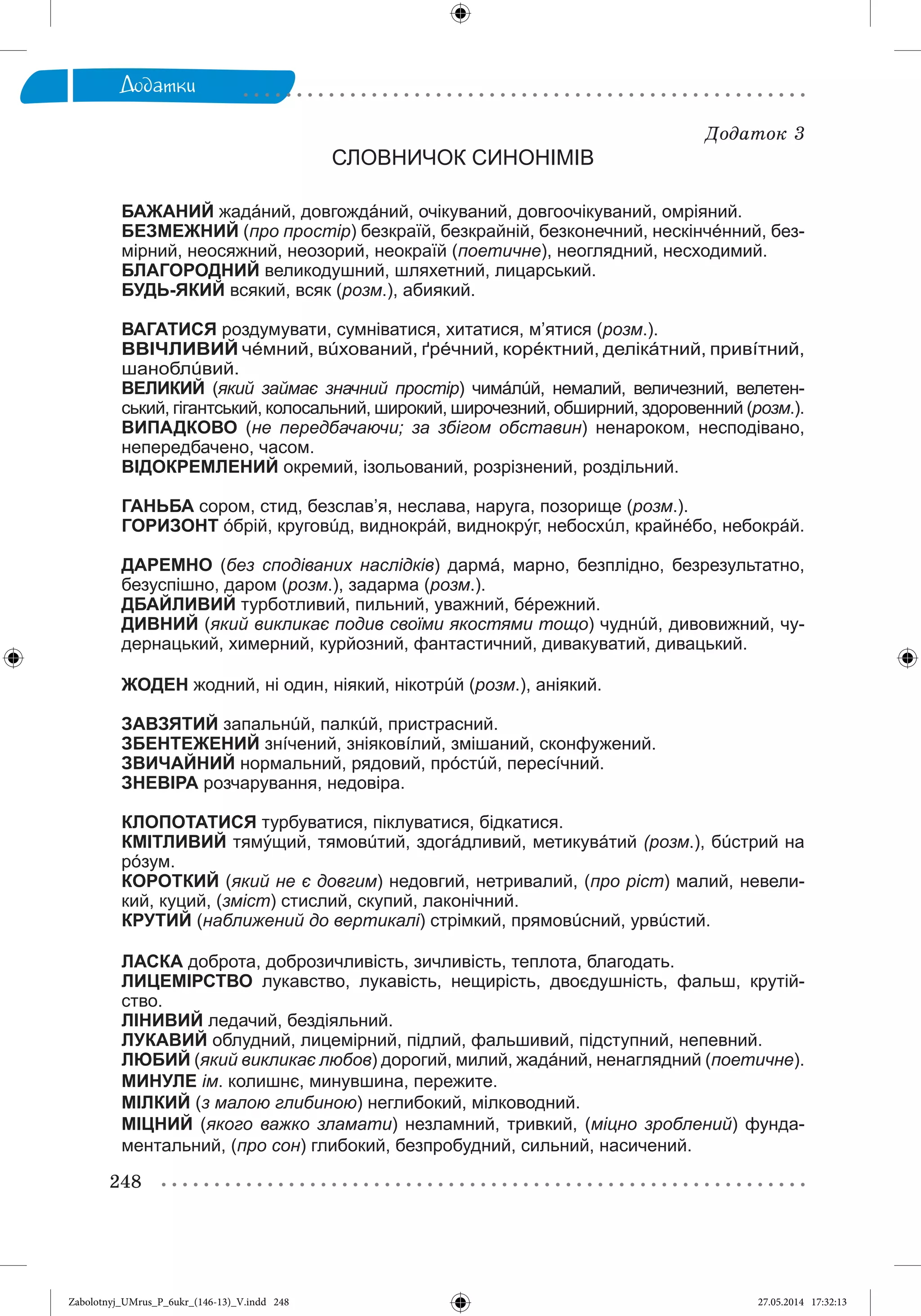 248
Äîäàòêè
Äîäàòîê 3
СЛОВНИЧОК СИНОНІМІВ
БАЖАНИЙ жадáний, довгождáний, очікуваний, довгоочікуваний, омріяний.
БЕЗМЕЖНИЙ (про простір) безкраїй, безкрайній, безконечний, нескінчéнний, без-
мірний, неосяжний, неозорий, неокраїй (поетичне), неоглядний, несходимий.
БЛАГОРОДНИЙ великодушний, шляхетний, лицарський.
БУДЬ-ЯКИЙ всякий, всяк (розм.), абиякий.
ВАГАТИСЯ роздумувати, сумніватися, хитатися, м’ятися (розм.).
ВВІЧЛИВИЙ чéмний, вúхований, ґрéчний, корéктний, делікáтний, привíтний,
шаноблúвий.
ВЕЛИКИЙ (який займає значний простір) чимáлúй, немалий, величезний, велетен-
ський, гігантський, колосальний, широкий, широчезний, обширний, здоровенний (розм.).
ВИПАДКОВО (не передбачаючи; за збігом обставин) ненароком, несподівано,
непередбачено, часом.
ВІДОКРЕМЛЕНИЙ окремий, ізольований, розрізнений, роздільний.
ГАНЬБА сором, стид, безслав’я, неслава, наруга, позорище (розм.).
ГОРИЗОНТ óбрій, круговúд, виднокрáй, виднокрýг, небосхúл, крайнéбо, небокрáй.
ДАРЕМНО (без сподіваних наслідків) дармá, марно, безплідно, безрезультатно,
безуспішно, даром (розм.), задарма (розм.).
ДБАЙЛИВИЙ турботливий, пильний, уважний, бéрежний.
ДИВНИЙ (який викликає подив своїми якостями тощо) чуднúй, дивовижний, чу-
дернацький, химерний, курйозний, фантастичний, дивакуватий, дивацький.
ЖОДЕН жодний, ні один, ніякий, нікотрúй (розм.), аніякий.
ЗАВЗЯТИЙ запальнúй, палкúй, пристрасний.
ЗБЕНТЕЖЕНИЙ знíчений, зніяковíлий, змішаний, сконфужений.
ЗВИЧАЙНИЙ нормальний, рядовий, прóстúй, пересíчний.
ЗНЕВІРА розчарування, недовіра.
КЛОПОТАТИСЯ турбуватися, піклуватися, бідкатися.
КМІТЛИВИЙ тямýщий, тямовúтий, здогáдливий, метикувáтий (розм.), бúстрий на
рóзум.
КОРОТКИЙ (який не є довгим) недовгий, нетривалий, (про ріст) малий, невели-
кий, куций, (зміст) стислий, скупий, лаконічний.
КРУТИЙ (наближений до вертикалі) стрімкий, прямовúсний, урвúстий.
ЛАСКА доброта, доброзичливість, зичливість, теплота, благодать.
ЛИЦЕМІРСТВО лукавство, лукавість, нещирість, двоєдушність, фальш, крутій-
ство.
ЛІНИВИЙ ледачий, бездіяльний.
ЛУКАВИЙ облудний, лицемірний, підлий, фальшивий, підступний, непевний.
ЛЮБИЙ (який викликає любов) дорогий, милий, жадáний, ненаглядний (поетичне).
МИНУЛЕ ім. колишнє, минувшина, пережите.
МІЛКИЙ (з малою глибиною) неглибокий, мілководний.
МІЦНИЙ (якого важко зламати) незламний, тривкий, (міцно зроблений) фунда-
ментальний, (про сон) глибокий, безпробудний, сильний, насичений.
Zabolotnyj_UMrus_P_6ukr_(146-13)_V.indd 248Zabolotnyj_UMrus_P_6ukr_(146-13)_V.indd 248 27.05.2014 17:32:1327.05.2014 17:32:13
 