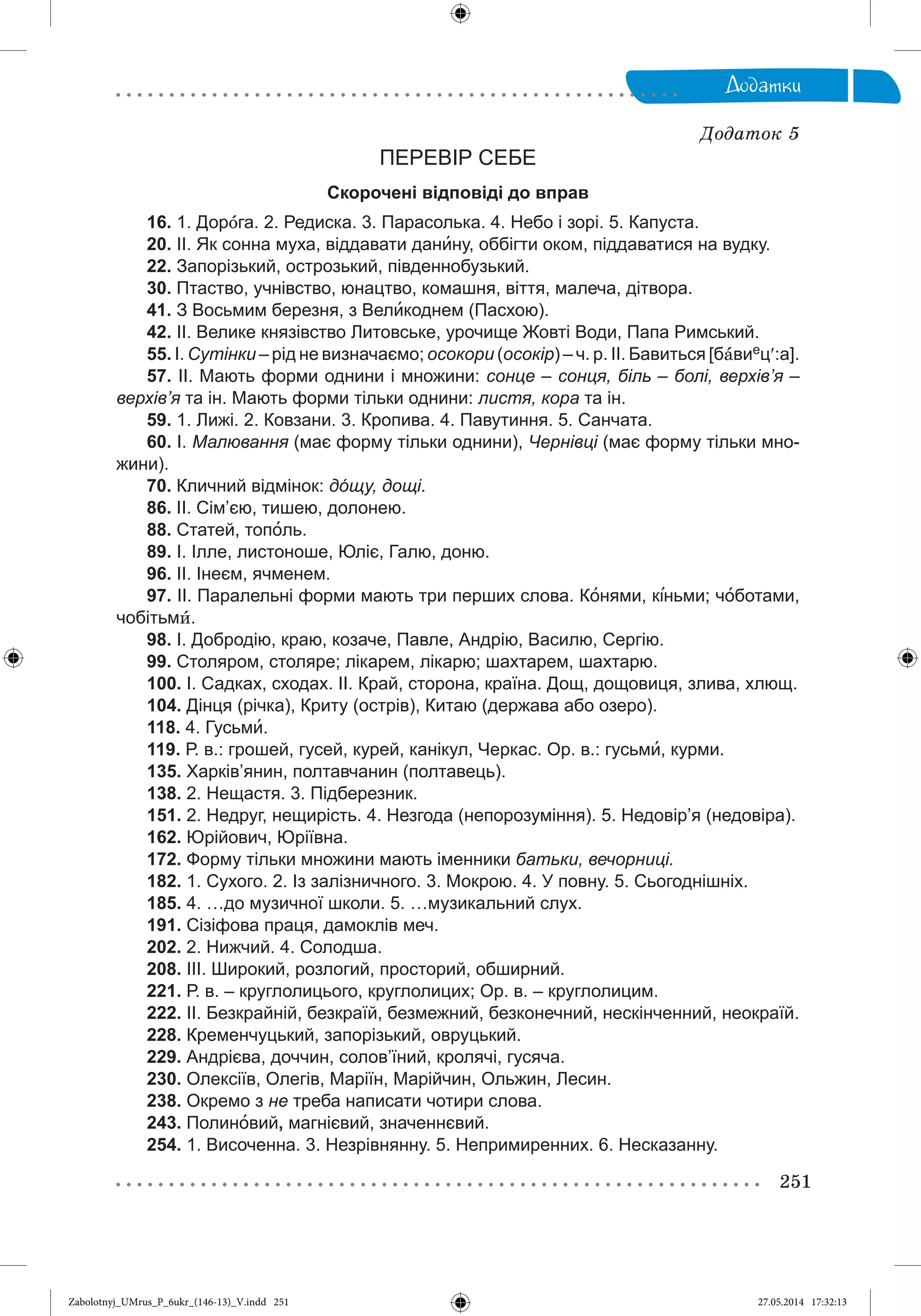251
Äîäàòêè
Äîäàòîê 5
ПЕРЕВІР СЕБЕ
Скорочені відповіді до вправ
16. 1. Дорîга. 2. Редиска. 3. Парасолька. 4. Небо і зорі. 5. Капуста.
20. ІІ. Як сонна муха, віддавати данину, оббігти оком, піддаватися на вудку.
22. Запорізький, острозький, південнобузький.
30. Птаство, учнівство, юнацтво, комашня, віття, малеча, дітвора.
41. З Восьмим березня, з Великоднем (Пасхою).
42. ІІ. Велике князівство Литовське, урочище Жовті Води, Папа Римський.
55. І. Сутінки – рід не визначаємо; осокори (осокір) – ч. р. ІІ. Бавиться [бàвиец:а].
57. ІІ. Мають форми однини і множини: сонце – сонця, біль – болі, верхів’я –
верхів’я та ін. Мають форми тільки однини: листя, кора та ін.
59. 1. Лижі. 2. Ковзани. 3. Кропива. 4. Павутиння. 5. Санчата.
60. І. Малювання (має форму тільки однини), Чернівці (має форму тільки мно-
жини).
70. Кличний відмінок: дóщу, дощі.
86. ІІ. Сім’єю, тишею, долонею.
88. Статей, тополь.
89. І. Ілле, листоноше, Юліє, Галю, доню.
96. ІІ. Інеєм, ячменем.
97. ІІ. Паралельні форми мають три перших слова. Конями, к³ньми; чîботами,
чобітьмè.
98. І. Добродію, краю, козаче, Павле, Андрію, Василю, Сергію.
99. Столяром, столяре; лікарем, лікарю; шахтарем, шахтарю.
100. І. Садках, сходах. ІІ. Край, сторона, країна. Дощ, дощовиця, злива, хлющ.
104. Дінця (річка), Криту (острів), Китаю (держава або озеро).
118. 4. Гусьми.
119. Р. в.: грошей, гусей, курей, канікул, Черкас. Ор. в.: гусьми, курми.
135. Харків’янин, полтавчанин (полтавець).
138. 2. Нещастя. 3. Підберезник.
151. 2. Недруг, нещирість. 4. Незгода (непорозуміння). 5. Недовір’я (недовіра).
162. Юрійович, Юріївна.
172. Форму тільки множини мають іменники батьки, вечорниці.
182. 1. Сухого. 2. Із залізничного. 3. Мокрою. 4. У повну. 5. Сьогоднішніх.
185. 4. …до музичної школи. 5. …музикальний слух.
191. Сізіфова праця, дамоклів меч.
202. 2. Нижчий. 4. Солодша.
208. ІІІ. Широкий, розлогий, просторий, обширний.
221. Р. в. – круглолицього, круглолицих; Ор. в. – круглолицим.
222. ІІ. Безкрайній, безкраїй, безмежний, безконечний, нескінченний, неокраїй.
228. Кременчуцький, запорізький, овруцький.
229. Андрієва, доччин, солов’їний, кролячі, гусяча.
230. Олексіїв, Олегів, Маріїн, Марійчин, Ольжин, Лесин.
238. Окремо з не треба написати чотири слова.
243. Полиновий, магнієвий, значеннєвий.
254. 1. Височенна. 3. Незрівнянну. 5. Непримиренних. 6. Несказанну.
Zabolotnyj_UMrus_P_6ukr_(146-13)_V.indd 251Zabolotnyj_UMrus_P_6ukr_(146-13)_V.indd 251 27.05.2014 17:32:1327.05.2014 17:32:13
 