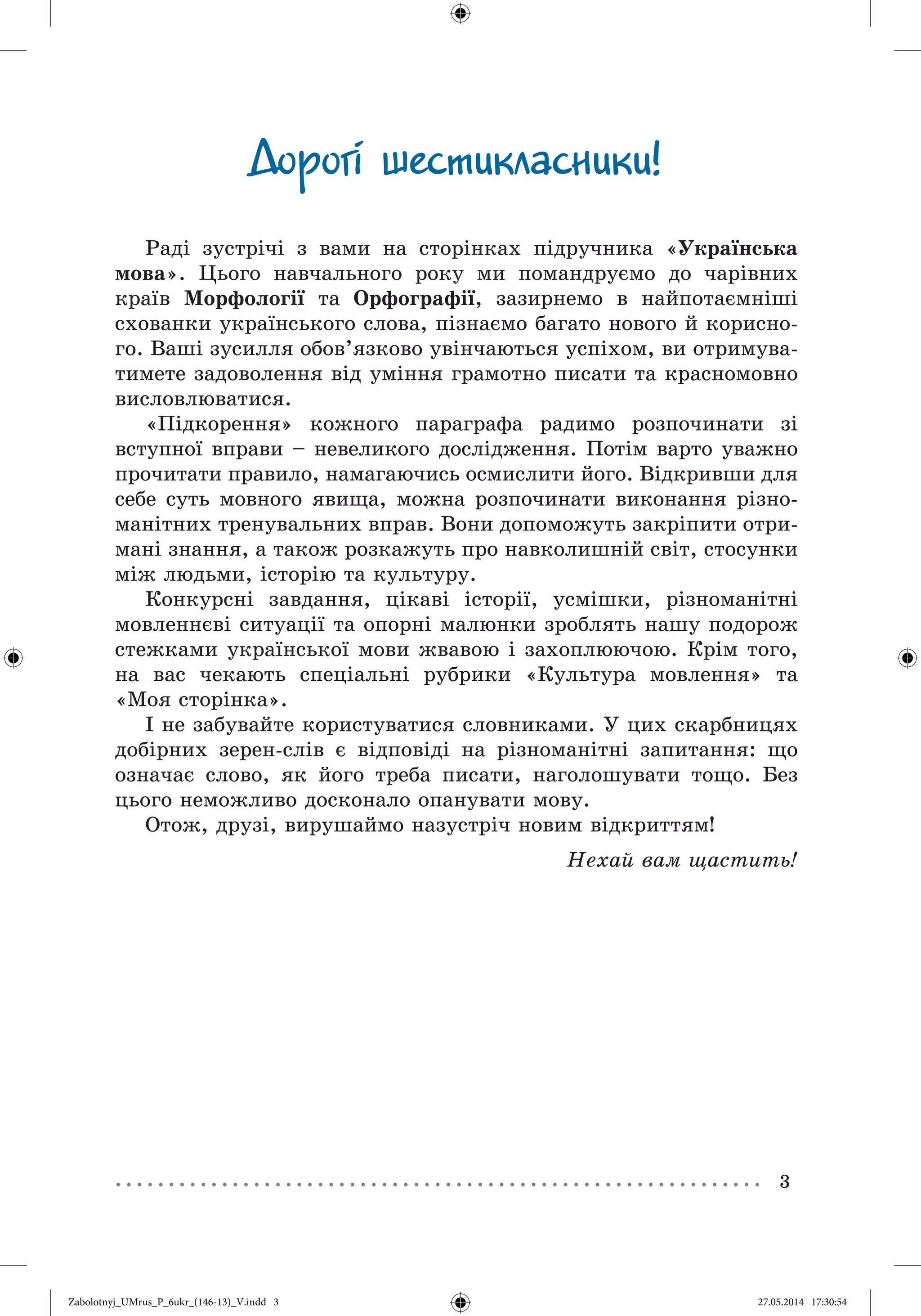 3
Äîðîãi øåñòèêëàñíèêè!
Ðàäі çóñòðі÷і ç âàìè íà ñòîðіíêàõ ïіäðó÷íèêà «Óêðàїíñüêà
ìîâà». Öüîãî íàâ÷àëüíîãî ðîêó ìè ïîìàíäðóєìî äî ÷àðіâíèõ
êðàїâ Ìîðôîëîãії òà Îðôîãðàôії, çàçèðíåìî â íàéïîòàєìíіøі
ñõîâàíêè óêðàїíñüêîãî ñëîâà, ïіçíàєìî áàãàòî íîâîãî é êîðèñíî-
ãî. Âàøі çóñèëëÿ îáîâ’ÿçêîâî óâіí÷àþòüñÿ óñïіõîì, âè îòðèìóâà-
òèìåòå çàäîâîëåííÿ âіä óìіííÿ ãðàìîòíî ïèñàòè òà êðàñíîìîâíî
âèñëîâëþâàòèñÿ.
«Ïіäêîðåííÿ» êîæíîãî ïàðàãðàôà ðàäèìî ðîçïî÷èíàòè çі
âñòóïíîї âïðàâè – íåâåëèêîãî äîñëіäæåííÿ. Ïîòіì âàðòî óâàæíî
ïðî÷èòàòè ïðàâèëî, íàìàãàþ÷èñü îñìèñëèòè éîãî. Âіäêðèâøè äëÿ
ñåáå ñóòü ìîâíîãî ÿâèùà, ìîæíà ðîçïî÷èíàòè âèêîíàííÿ ðіçíî-
ìàíіòíèõ òðåíóâàëüíèõ âïðàâ. Âîíè äîïîìîæóòü çàêðіïèòè îòðè-
ìàíі çíàííÿ, à òàêîæ ðîçêàæóòü ïðî íàâêîëèøíіé ñâіò, ñòîñóíêè
ìіæ ëþäüìè, іñòîðіþ òà êóëüòóðó.
Êîíêóðñíі çàâäàííÿ, öіêàâі іñòîðії, óñìіøêè, ðіçíîìàíіòíі
ìîâëåííєâі ñèòóàöії òà îïîðíі ìàëþíêè çðîáëÿòü íàøó ïîäîðîæ
ñòåæêàìè óêðàїíñüêîї ìîâè æâàâîþ і çàõîïëþþ÷îþ. Êðіì òîãî,
íà âàñ ÷åêàþòü ñïåöіàëüíі ðóáðèêè «Êóëüòóðà ìîâëåííÿ» òà
«Ìîÿ ñòîðіíêà».
І íå çàáóâàéòå êîðèñòóâàòèñÿ ñëîâíèêàìè. Ó öèõ ñêàðáíèöÿõ
äîáіðíèõ çåðåí-ñëіâ є âіäïîâіäі íà ðіçíîìàíіòíі çàïèòàííÿ: ùî
îçíà÷àє ñëîâî, ÿê éîãî òðåáà ïèñàòè, íàãîëîøóâàòè òîùî. Áåç
öüîãî íåìîæëèâî äîñêîíàëî îïàíóâàòè ìîâó.
Îòîæ, äðóçі, âèðóøàéìî íàçóñòðі÷ íîâèì âіäêðèòòÿì!
Íåõàé âàì ùàñòèòü!
Zabolotnyj_UMrus_P_6ukr_(146-13)_V.indd 3Zabolotnyj_UMrus_P_6ukr_(146-13)_V.indd 3 27.05.2014 17:30:5427.05.2014 17:30:54
 