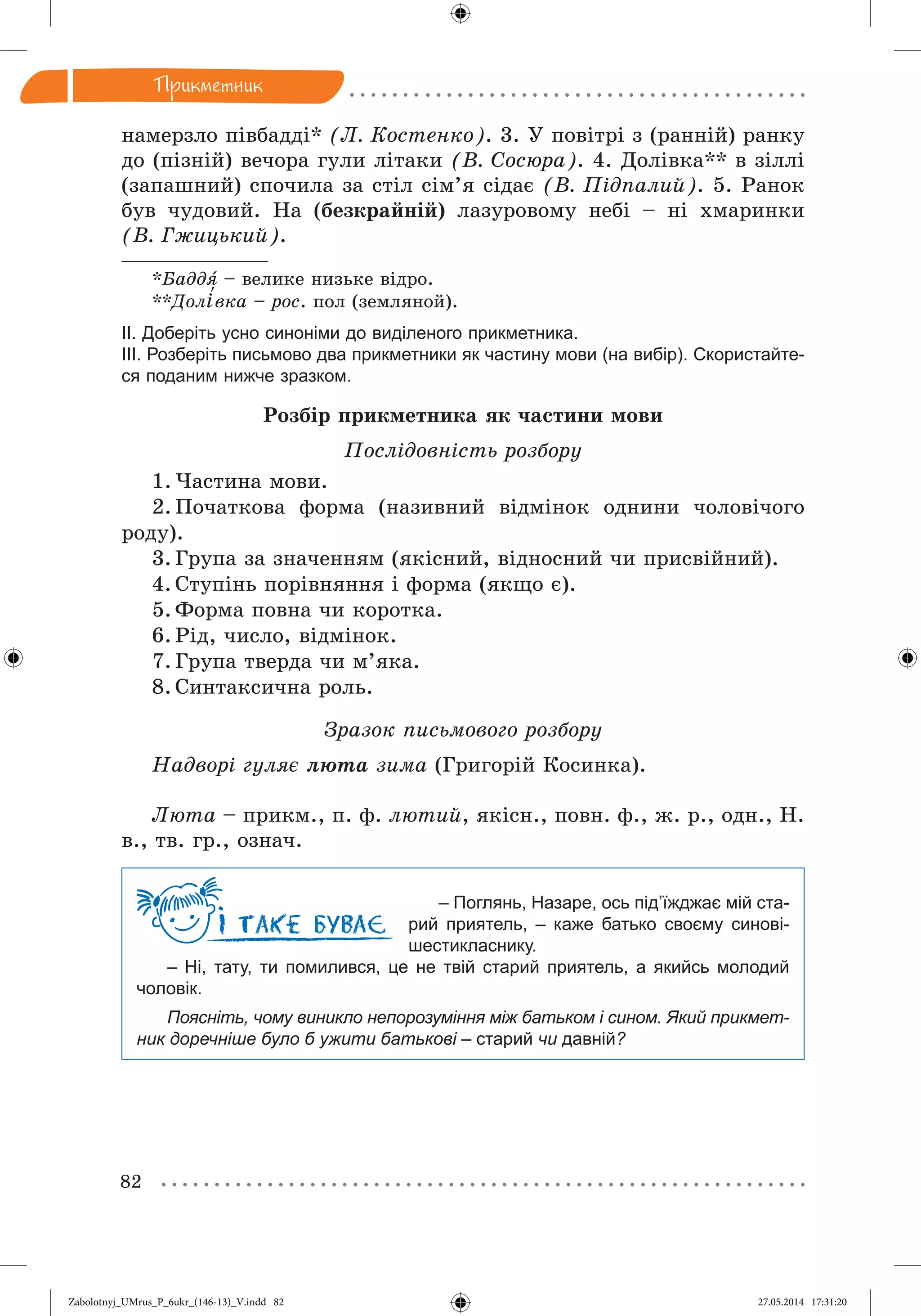82
Ïðèêìåòíèê
íàìåðçëî ïіâáàääі* (Ë. Êîñòåíêî). 3. Ó ïîâіòðі ç (ðàííіé) ðàíêó
äî (ïіçíіé) âå÷îðà ãóëè ëіòàêè (Â. Ñîñþðà). 4. Äîëіâêà** â çіëëі
(çàïàøíèé) ñïî÷èëà çà ñòіë ñіì’ÿ ñіäàє (Â. Ïіäïàëèé). 5. Ðàíîê
áóâ ÷óäîâèé. Íà (áåçêðàéíіé) ëàçóðîâîìó íåáі – íі õìàðèíêè
(Â. Ãæèöüêèé).
*Áàääÿ – âåëèêå íèçüêå âіäðî.
**Äîëі‘âêà – ðîñ. ïîë (çåìëÿíîé).
ІІ. Доберіть усно синоніми до виділеного прикметника.
ІІІ. Розберіть письмово два прикметники як частину мови (на вибір). Скористайте-
ся поданим нижче зразком.
Ðîçáіð ïðèêìåòíèêà ÿê ÷àñòèíè ìîâè
Ïîñëіäîâíіñòü ðîçáîðó
1. ×àñòèíà ìîâè.
2. Ïî÷àòêîâà ôîðìà (íàçèâíèé âіäìіíîê îäíèíè ÷îëîâі÷îãî
ðîäó).
3. Ãðóïà çà çíà÷åííÿì (ÿêіñíèé, âіäíîñíèé ÷è ïðèñâіéíèé).
4. Ñòóïіíü ïîðіâíÿííÿ і ôîðìà (ÿêùî є).
5. Ôîðìà ïîâíà ÷è êîðîòêà.
6. Ðіä, ÷èñëî, âіäìіíîê.
7. Ãðóïà òâåðäà ÷è ì’ÿêà.
8. Ñèíòàêñè÷íà ðîëü.
Çðàçîê ïèñüìîâîãî ðîçáîðó
Íàäâîðі ãóëÿє ëþòà çèìà (Ãðèãîðіé Êîñèíêà).
Ëþòà – ïðèêì., ï. ô. ëþòèé, ÿêіñí., ïîâí. ô., æ. ð., îäí., Í.
â., òâ. ãð., îçíà÷.
– Поглянь, Назаре, ось під’їжджає мій ста-
рий приятель, – каже батько своєму синові-
шестикласнику.
– Ні, тату, ти помилився, це не твій старий приятель, а якийсь молодий
чоловік.
Поясніть, чому виникло непорозуміння між батьком і сином. Який прикмет-
ник доречніше було б ужити батькові – старий чи давній?
Zabolotnyj_UMrus_P_6ukr_(146-13)_V.indd 82Zabolotnyj_UMrus_P_6ukr_(146-13)_V.indd 82 27.05.2014 17:31:2027.05.2014 17:31:20
 