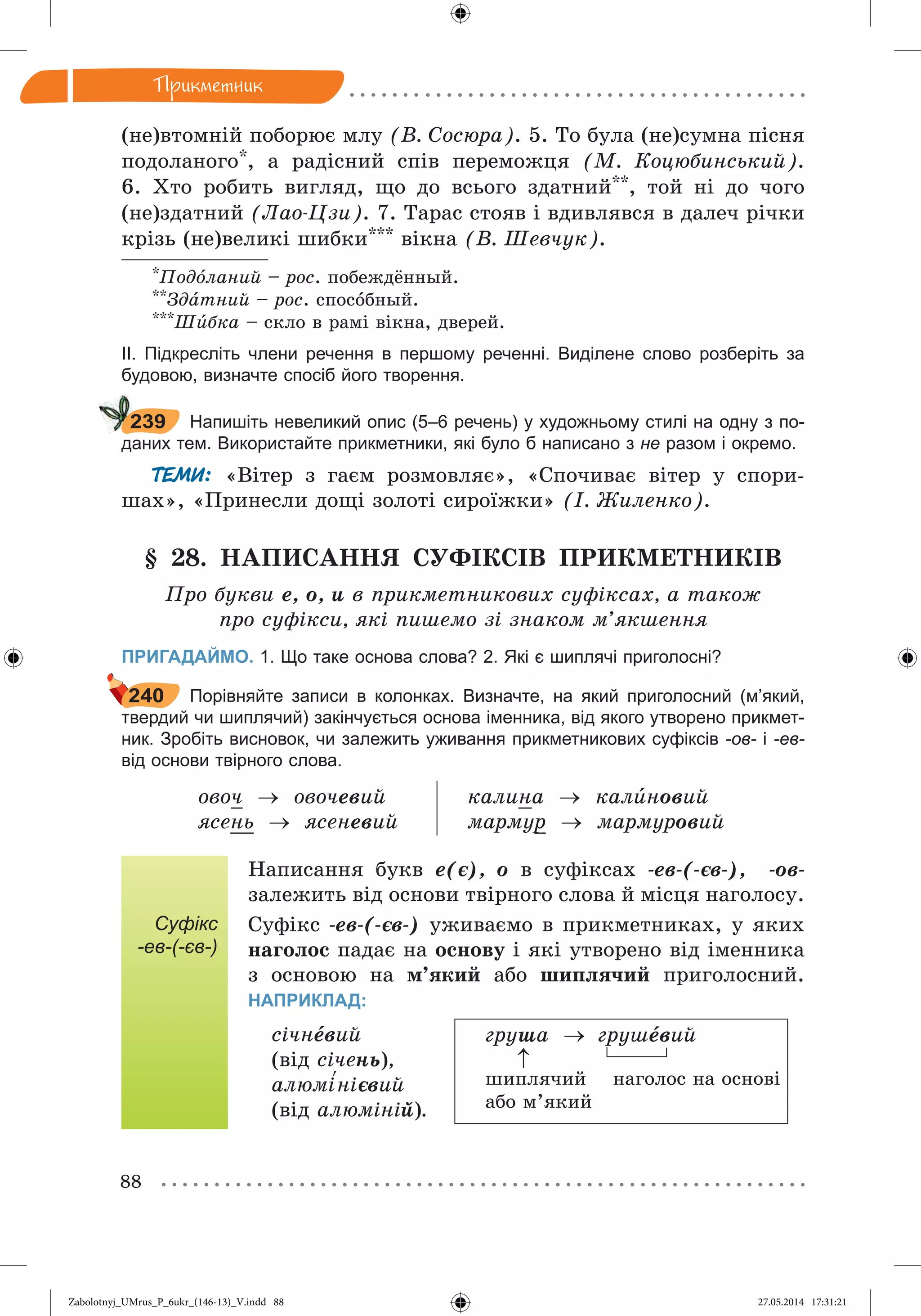 88
Ïðèêìåòíèê
(íå)âòîìíіé ïîáîðþє ìëó (Â. Ñîñþðà). 5. Òî áóëà (íå)ñóìíà ïіñíÿ
ïîäîëàíîãî*, à ðàäіñíèé ñïіâ ïåðåìîæöÿ (Ì. Êîöþáèíñüêèé).
6. Õòî ðîáèòü âèãëÿä, ùî äî âñüîãî çäàòíèé**, òîé íі äî ÷îãî
(íå)çäàòíèé (Ëàî-Öçè). 7. Òàðàñ ñòîÿâ і âäèâëÿâñÿ â äàëå÷ ðі÷êè
êðіçü (íå)âåëèêі øèáêè*** âіêíà (Â. Øåâ÷óê).
*Ïîäîëàíèé – ðîñ. ïîáåæäёííûé.
**Çäàòíèé – ðîñ. ñïîñîáíûé.
***Øèáêà – ñêëî â ðàìі âіêíà, äâåðåé.
ІІ. Підкресліть члени речення в першому реченні. Виділене слово розберіть за
будовою, визначте спосіб його творення.
Напишіть невеликий опис (5–6 речень) у художньому стилі на одну з по-
даних тем. Використайте прикметники, які було б написано з не разом і окремо.
ТЕМИ: «Âіòåð ç ãàєì ðîçìîâëÿє», «Ñïî÷èâàє âіòåð ó ñïîðè-
øàõ», «Ïðèíåñëè äîùі çîëîòі ñèðîїæêè» (І. Æèëåíêî).
§ 28. ÍÀÏÈÑÀÍÍß ÑÓÔІÊÑІÂ ÏÐÈÊÌÅÒÍÈÊІÂ
Ïðî áóêâè å, î, è â ïðèêìåòíèêîâèõ ñóôіêñàõ, à òàêîæ
ïðî ñóôіêñè, ÿêі ïèøåìî çі çíàêîì ì’ÿêøåííÿ
ПРИГАДАЙМО. 1. Що таке основа слова? 2. Які є шиплячі приголосні?
Порівняйте записи в колонках. Визначте, на який приголосний (м’який,
твердий чи шиплячий) закінчується основа іменника, від якого утворено прикмет-
ник. Зробіть висновок, чи залежить уживання прикметникових суфіксів -ов- і -ев-
від основи твірного слова.
îâî÷  îâî÷åâèé
ÿñåíü  ÿñåíåâèé
êàëèíà  êàëèíîâèé
ìàðìóð  ìàðìóðîâèé
Суфікс
-ев-(-єв-)
Íàïèñàííÿ áóêâ å(є), î â ñóôіêñàõ -åâ-(-єâ-), -îâ-
çàëåæèòü âіä îñíîâè òâіðíîãî ñëîâà é ìіñöÿ íàãîëîñó.
Ñóôіêñ -åâ-(-єâ-) óæèâàєìî â ïðèêìåòíèêàõ, ó ÿêèõ
íàãîëîñ ïàäàє íà îñíîâó і ÿêі óòâîðåíî âіä іìåííèêà
ç îñíîâîþ íà ì’ÿêèé àáî øèïëÿ÷èé ïðèãîëîñíèé.
НАПРИКЛАД:
ñі÷íåâèé
(âіä ñі÷åíü),
àëþìі‘íієâèé
(âіä àëþìіíіé).
ãðóøà  ãðóøåâèé
øèïëÿ÷èé íàãîëîñ íà îñíîâі
àáî ì’ÿêèé
239
240

Zabolotnyj_UMrus_P_6ukr_(146-13)_V.indd 88Zabolotnyj_UMrus_P_6ukr_(146-13)_V.indd 88 27.05.2014 17:31:2127.05.2014 17:31:21
 