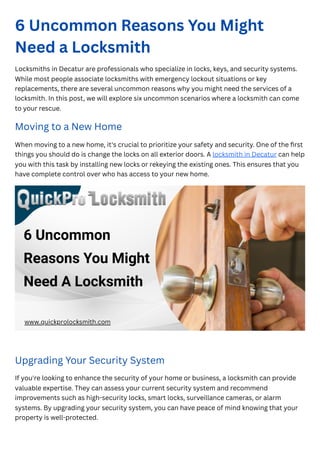 6 Uncommon Reasons You Might
Need a Locksmith
Locksmiths in Decatur are professionals who specialize in locks, keys, and security systems.
While most people associate locksmiths with emergency lockout situations or key
replacements, there are several uncommon reasons why you might need the services of a
locksmith. In this post, we will explore six uncommon scenarios where a locksmith can come
to your rescue.
Moving to a New Home
When moving to a new home, it's crucial to prioritize your safety and security. One of the first
things you should do is change the locks on all exterior doors. A locksmith in Decatur can help
you with this task by installing new locks or rekeying the existing ones. This ensures that you
have complete control over who has access to your new home.
Upgrading Your Security System
If you're looking to enhance the security of your home or business, a locksmith can provide
valuable expertise. They can assess your current security system and recommend
improvements such as high-security locks, smart locks, surveillance cameras, or alarm
systems. By upgrading your security system, you can have peace of mind knowing that your
property is well-protected.
 