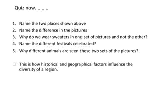 Quiz now..........
1. Name the two places shown above
2. Name the difference in the pictures
3. Why do we wear sweaters in one set of pictures and not the other?
4. Name the different festivals celebrated?
5. Why different animals are seen these two sets of the pictures?
⮚ This is how historical and geographical factors influence the
diversity of a region.
 