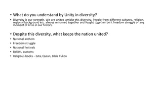 • What do you understand by Unity in diversity?
• Diversity is our strength. We are united amidst this diversity. People from different cultures, religion,
regional background etc. always remained together and fought together be it freedom struggle or any
moment of crisis in our history.
• Despite this diversity, what keeps the nation united?
• National anthem
• Freedom struggle
• National festivals
• Beliefs, customs
• Religious books – Gita, Quran, Bible Yukon
 