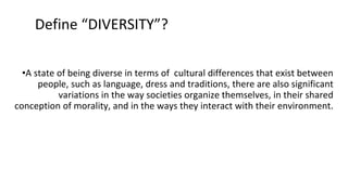 •A state of being diverse in terms of cultural differences that exist between
people, such as language, dress and traditions, there are also significant
variations in the way societies organize themselves, in their shared
conception of morality, and in the ways they interact with their environment.
Define “DIVERSITY”?
 