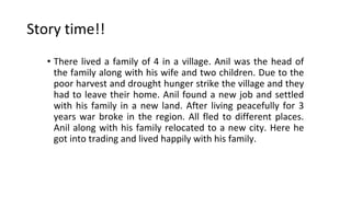 Story time!!
• There lived a family of 4 in a village. Anil was the head of
the family along with his wife and two children. Due to the
poor harvest and drought hunger strike the village and they
had to leave their home. Anil found a new job and settled
with his family in a new land. After living peacefully for 3
years war broke in the region. All fled to different places.
Anil along with his family relocated to a new city. Here he
got into trading and lived happily with his family.
 