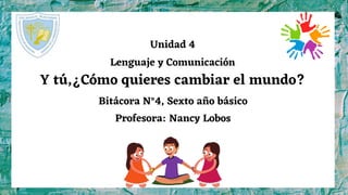Unidad 4
Lenguaje y Comunicación
Y tú,¿Cómo quieres cambiar el mundo?
Bitácora N°4, Sexto año básico
Profesora: Nancy Lobos
 