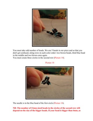 You must take odd number of beads. We use 5 beads in our piece and so that you
don't get confused, string rows in such color order: two brown beads, third blue bead
in the middle and two brown ones again.
You must create three circles in the second row (Picture 14).
Picture 14
The needle is in the blue bead of the first circle (Picture 14).
NB: The number of 11mm sized beads in the circles of the second row will
depend on the size of the bigger beads. If your bead is bigger than 4mm, as
 