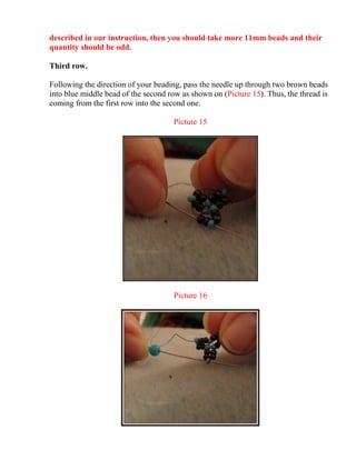 described in our instruction, then you should take more 11mm beads and their
quantity should be odd.
Third row.
Following the direction of your beading, pass the needle up through two brown beads
into blue middle bead of the second row as shown on (Picture 15). Thus, the thread is
coming from the first row into the second one.
Picture 15
Picture 16
 