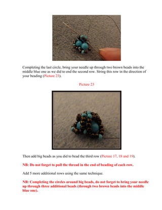 Completing the last circle, bring your needle up through two brown beads into the
middle blue one as we did to end the second row. String this row in the direction of
your beading (Picture 23).
Picture 23
Then add big beads as you did to bead the third row (Picture 17, 18 and 19).
NB: Do not forget to pull the thread in the end of beading of each row.
Add 5 more additional rows using the same technique.
NB: Completing the circles around big beads, do not forget to bring your needle
up through three additional beads (through two brown beads into the middle
blue one).
 