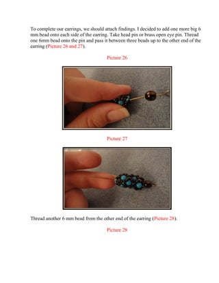 To complete our earrings, we should attach findings. I decided to add one more big 6
mm bead onto each side of the earring. Take head pin or brass open eye pin. Thread
one 6mm bead onto the pin and pass it between three beads up to the other end of the
earring (Picture 26 and 27).
Picture 26
Picture 27
Thread another 6 mm bead from the other end of the earring (Picture 28).
Picture 28
 