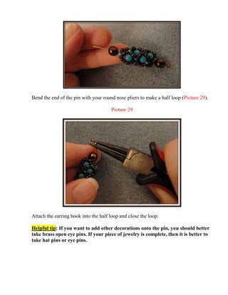 Bend the end of the pin with your round nose pliers to make a half loop (Picture 29).
Picture 29
Attach the earring hook into the half loop and close the loop.
Helpful tip: If you want to add other decorations onto the pin, you should better
take brass open eye pins. If your piece of jewelry is complete, then it is better to
take hat pins or eye pins.
 