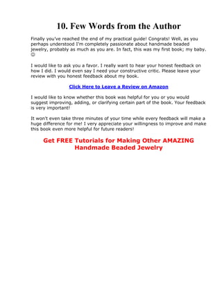 10. Few Words from the Author
Finally you’ve reached the end of my practical guide! Congrats! Well, as you
perhaps understood I’m completely passionate about handmade beaded
jewelry, probably as much as you are. In fact, this was my first book; my baby.

I would like to ask you a favor. I really want to hear your honest feedback on
how I did. I would even say I need your constructive critic. Please leave your
review with you honest feedback about my book.
Click Here to Leave a Review on Amazon
I would like to know whether this book was helpful for you or you would
suggest improving, adding, or clarifying certain part of the book. Your feedback
is very important!
It won't even take three minutes of your time while every feedback will make a
huge difference for me! I very appreciate your willingness to improve and make
this book even more helpful for future readers!
Get FREE Tutorials for Making Other AMAZING
Handmade Beaded Jewelry
 