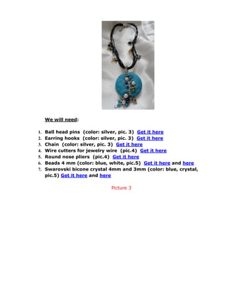 We will need:
1. Ball head pins (color: silver, pic. 3) Get it here
2. Earring hooks (color: silver, pic. 3) Get it here
3. Chain (color: silver, pic. 3) Get it here
4. Wire cutters for jewelry wire (pic.4) Get it here
5. Round nose pliers (pic.4) Get it here
6. Beads 4 mm (color: blue, white, pic.5) Get it here and here
7. Swarovski bicone crystal 4mm and 3mm (color: blue, crystal,
pic.5) Get it here and here
Picture 3
 