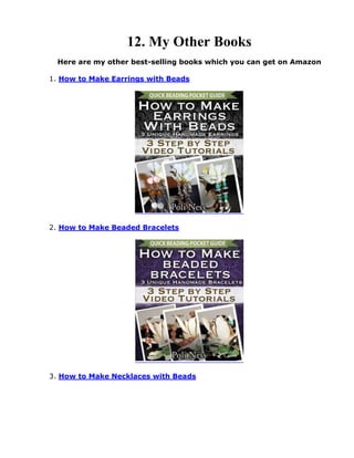 12. My Other Books
Here are my other best-selling books which you can get on Amazon
1. How to Make Earrings with Beads
2. How to Make Beaded Bracelets
3. How to Make Necklaces with Beads
 