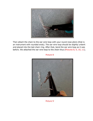 Then attach the chain to the ear wire loop with your round nose pliers (that is
an instrument with rounded ends). The ear wire loop should be slightly unbent
and placed into the last chain ring. After that, bend the ear wire loop as it was
before. We attached the ear wire loop to the chain thus (Pictures 8, 9, 10, 11).
Picture 8
Picture 9
 
