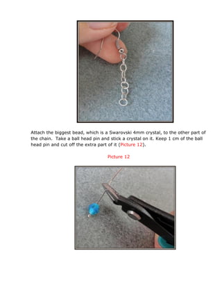 Attach the biggest bead, which is a Swarovski 4mm crystal, to the other part of
the chain. Take a ball head pin and stick a crystal on it. Keep 1 cm of the ball
head pin and cut off the extra part of it (Picture 12).
Picture 12
 