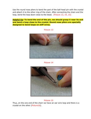 Use the round nose pliers to bend the part of the ball head pin with the crystal
and attach it to the other ring of the chain. After connecting the chain and the
loop, bend the loop down close to the bead. (Picture 13, 14, 15)
Helpful tip: To bend the end of the pin, we should grasp it near its end
and bend a loop close to the crystal. Round nose pliers are specially
designed to bend loops on stiff wires.
Picture 13
Picture 14
Picture 15
Thus, on the one end of the chain we have an ear wire loop and there is a
crystal on the other (Picture16).
 