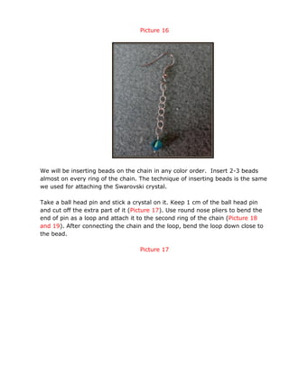 Picture 16
We will be inserting beads on the chain in any color order. Insert 2-3 beads
almost on every ring of the chain. The technique of inserting beads is the same
we used for attaching the Swarovski crystal.
Take a ball head pin and stick a crystal on it. Keep 1 cm of the ball head pin
and cut off the extra part of it (Picture 17). Use round nose pliers to bend the
end of pin as a loop and attach it to the second ring of the chain (Picture 18
and 19). After connecting the chain and the loop, bend the loop down close to
the bead.
Picture 17
 