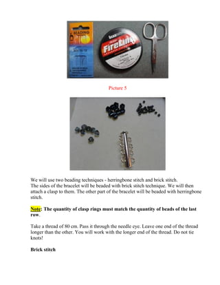 Picture 5
We will use two beading techniques - herringbone stitch and brick stitch.
The sides of the bracelet will be beaded with brick stitch technique. We will then
attach a clasp to them. The other part of the bracelet will be beaded with herringbone
stitch.
Note: The quantity of clasp rings must match the quantity of beads of the last
row.
Take a thread of 80 cm. Pass it through the needle eye. Leave one end of the thread
longer than the other. You will work with the longer end of the thread. Do not tie
knots!
Brick stitch
 